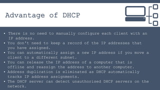 Advantage of DHCP
• There is no need to manually configure each client with an
IP address.
• You don't need to keep a reco...
