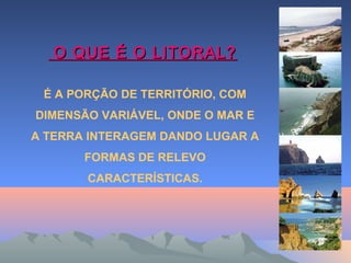 O QUE É O LITORAL?O QUE É O LITORAL?
É A PORÇÃO DE TERRITÓRIO, COM
DIMENSÃO VARIÁVEL, ONDE O MAR E
A TERRA INTERAGEM DANDO LUGAR A
FORMAS DE RELEVO
CARACTERÍSTICAS.
 
