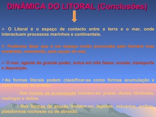 DINÂMICA DO LITORAL (Conclusões)DINÂMICA DO LITORAL (Conclusões)
 O Litoral é o espaço de contacto entre a terra e o mar, onde
interactuam processos marinhos e continentais.
 Podemos dizer que é um espaço muito procurado pelo Homem mas
modelado, sobretudo, pela acção do mar.
 O mar, agente de grande poder, actua em três fases: erosão, transporte
e deposição.
As formas litorais podem classificar-se como formas acumulação e
como formas de erosão:
- Nas formas de acumulação incluem-se: praias, dunas, tômbolos,
restingas e deltas.
- Nas formas de erosão incluem-se: lagunas, estuários, arribas,
plataformas rochosas ou de abrasão.
 