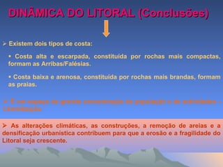 DINÂMICA DO LITORAL (Conclusões)DINÂMICA DO LITORAL (Conclusões)
 Existem dois tipos de costa:
 Costa alta e escarpada, constituída por rochas mais compactas,
formam as Arribas/Falésias.
 Costa baixa e arenosa, constituída por rochas mais brandas, formam
as praias.
 È um espaço de grande concentração de população e de actividades –
Litoralização.
 As alterações climáticas, as construções, a remoção de areias e a
densificação urbanística contribuem para que a erosão e a fragilidade do
Litoral seja crescente.
 