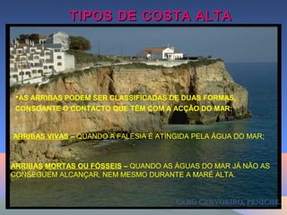 CABO CARVOEIRO, PENICHE.CABO CARVOEIRO, PENICHE.
TIPOS DE COSTA ALTATIPOS DE COSTA ALTA
AS ARRIBAS PODEM SER CLASSIFICADAS DE DUAS FORMAS,
CONSOANTE O CONTACTO QUE TÊM COM A ACÇÃO DO MAR:
ARRIBAS VIVAS – QUANDO A FALÉSIA É ATINGIDA PELA ÁGUA DO MAR;
ARRIBAS MORTAS OU FÓSSEIS – QUANDO AS ÁGUAS DO MAR JÁ NÃO AS
CONSEGUEM ALCANÇAR, NEM MESMO DURANTE A MARÉ ALTA.
 