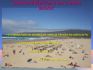 CARACTERÍSTICAS DA COSTACARACTERÍSTICAS DA COSTA
BAIXA:BAIXA:
 PRAIAS COM AREIA FINA.PRAIAS COM AREIA FINA.
 HABITUALMENTE EXISTEM DUNAS;HABITUALMENTE EXISTEM DUNAS;
 É O RESULTADO DE MILHÕES DE ANOS DE EROSÃO DA COSTA ALTA;É O RESULTADO DE MILHÕES DE ANOS DE EROSÃO DA COSTA ALTA;
 POUCA INCLINAÇÃO;POUCA INCLINAÇÃO;
 