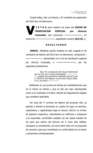 1
EXPEDIENTE NÚMERO 162/19
JUICIO: TRAMITACION ESPECIAL DE
DIVORCIO INCAUSADO
Ciudad Valles, San Luis Potosí, a 23 veintitrés de septiembre
del 2019 dos mil diecinueve.
I S T O S, para resolver los autos del JUICIO DE
TRAMITACION ESPECIAL por divorcio
incausado, que promueve -------------------, en
contra de ---------------------, expediente número 162/19, y;
R E S U L T A N D O.
ÚNICO.- Mediante escrito recibido en este Juzgado el 28
veintiocho de febrero del 2019 dos mil diecinueve, compareció -
------------------, demandado en la vía de tramitación especial
por divorcio incausado, a ---------------------, por las
siguientes prestaciones:
“a).- Por la disolución del Vínculo Matrimonial
que me une con mi ahora demandada -----------------
---- respecto del matrimonio celebrado ante la Fe del
C. Oficial 01 Del Registro civil de esta Ciudad Valles,
S.L.P., con fecha –-------------.”
Señalando en sus puntos de hechos las manifestaciones que
en el mismo se indican y que se dan por aquí reproducidos
como si se insertasen a la letra, citando las disposiciones legales
que consideró aplicables.
Por auto del 1° primero de febrero del presente año, se
admitió a trámite la demanda en cuanto ha lugar en derecho,
radicándose y registrándose bajo el número 162/19, en el libro
de gobierno respectivo; ordenándose se notificara y emplazara
a la enjuiciada, corriéndole traslado con las copias simples de
ley para que dentro del término de 5 cinco días hábiles,
produjera su contestación, así como darle vista con la propuesta
de convenio, para que manifestara su conformidad con el mismo
o presentara contrapropuesta.
V
 