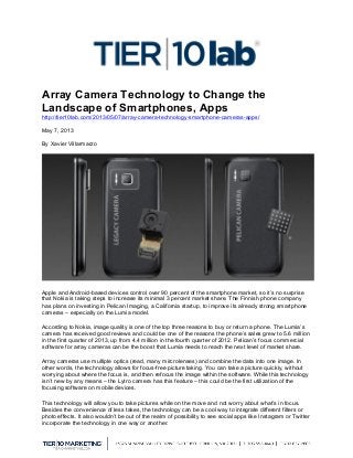  
Array Camera Technology to Change the
Landscape of Smartphones, Apps
http://tier10lab.com/2013/05/07/array-camera-technology-smartphone-cameras-apps/
May 7, 2013
By Xavier Villarmarzo
Apple and Android-based devices control over 90 percent of the smartphone market, so it’s no surprise
that Nokia is taking steps to increase its minimal 3 percent market share. The Finnish phone company
has plans on investing in Pelican Imaging, a California startup, to improve its already strong smartphone
cameras – especially on the Lumia model.
According to Nokia, image quality is one of the top three reasons to buy or return a phone. The Lumia’s
camera has received good reviews and could be one of the reasons the phone’s sales grew to 5.6 million
in the first quarter of 2013, up from 4.4 million in the fourth quarter of 2012. Pelican’s focus commercial
software for array cameras can be the boost that Lumia needs to reach the next level of market share.
Array cameras use multiple optics (read, many mircrolenses) and combine the data into one image. In
other words, the technology allows for focus-free picture taking. You can take a picture quickly, without
worrying about where the focus is, and then refocus the image within the software. While this technology
isn’t new by any means – the Lytro camera has this feature – this could be the first utilization of the
focusing software on mobile devices.
This technology will allow you to take pictures while on the move and not worry about what’s in focus.
Besides the convenience of less takes, the technology can be a cool way to integrate different filters or
photo effects. It also wouldn’t be out of the realm of possibility to see social apps like Instagram or Twitter
incorporate the technology in one way or another.
 