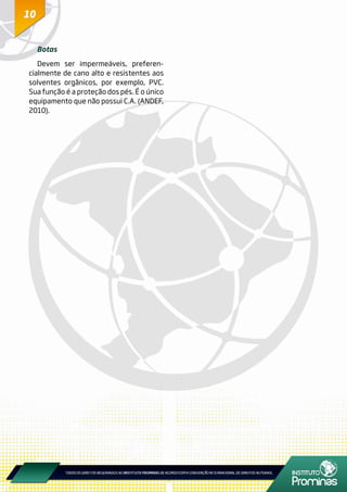 1010
Botas
Devem ser impermeáveis, preferen-
cialmente de cano alto e resistentes aos
solventes orgânicos, por exemplo, PVC.
Sua função é a proteção dos pés. É o único
equipamento que não possui C.A. (ANDEF,
2010).
 