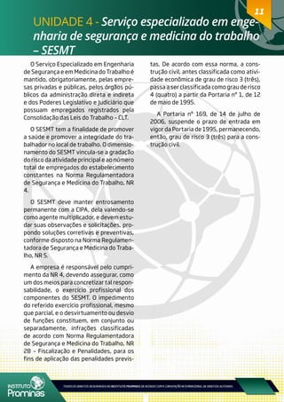 11
UNIDADE 4 - Serviço especializado em enge-
nharia de segurança e medicina do trabalho
– SESMT
11
O Serviço Especializado em Engenharia
de Segurança e em Medicina do Trabalho é
mantido, obrigatoriamente, pelas empre-
sas privadas e públicas, pelos órgãos pú-
blicos da administração direta e indireta
e dos Poderes Legislativo e Judiciário que
possuam empregados registrados pela
Consolidação das Leis do Trabalho – CLT.
O SESMT tem a finalidade de promover
a saúde e promover a integridade do tra-
balhador no local de trabalho. O dimensio-
namento do SESMT vincula-se a gradação
do risco da atividade principal e ao número
total de empregados do estabelecimento
constantes na Norma Regulamentadora
de Segurança e Medicina do Trabalho, NR
4.
O SESMT deve manter entrosamento
permanente com a CIPA, dela valendo-se
como agente multiplicador, e devem estu-
dar suas observações e solicitações, pro-
pondo soluções corretivas e preventivas,
conforme disposto na Norma Regulamen-
tadora de Segurança e Medicina do Traba-
lho, NR 5.
A empresa é responsável pelo cumpri-
mento da NR 4, devendo assegurar, como
um dos meios para concretizar tal respon-
sabilidade, o exercício profissional dos
componentes do SESMT. O impedimento
do referido exercício profissional, mesmo
que parcial, e o desvirtuamento ou desvio
de funções constituem, em conjunto ou
separadamente, infrações classificadas
de acordo com Norma Regulamentadora
de Segurança e Medicina do Trabalho, NR
28 – Fiscalização e Penalidades, para os
fins de aplicação das penalidades previs-
tas. De acordo com essa norma, a cons-
trução civil, antes classificada como ativi-
dade econômica de grau de risco 3 (três),
passa a ser classificada como grau de risco
4 (quatro) a partir da Portaria nº 1, de 12
de maio de 1995.
A Portaria nº 169, de 14 de julho de
2006, suspende o prazo de entrada em
vigor da Portaria de 1995, permanecendo,
então, grau de risco 3 (três) para a cons-
trução civil.
 