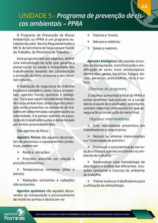 13
UNIDADE 5 - Programa de prevenção de ris-
cos ambientais – PPRA
13
O Programa de Prevenção de Riscos
Ambientais ou PPRA é um programa es-
tabelecido pela Norma Regulamentadora
NR-9, da Secretaria de Segurança e Saúde
do Trabalho, do Ministério do Trabalho.
Este programa tem por objetivo, definir
uma metodologia de ação que garanta a
preservação da saúde e integridade dos
trabalhadores levando em consideração
a proteção do meio ambiente e dos recur-
sos naturais.
A legislação de segurança do trabalho
brasileira considera como riscos ambien-
tais, agentes físicos, químicos e biológi-
cos. Para que sejam considerados fatores
de riscos ambientais, estes agentes preci-
sam estar presentes no ambiente de tra-
balho em determinadas concentrações ou
intensidade, e o tempo máximo de expo-
sição do trabalhador a eles é determinado
por limites preestabelecidos.
São agentes de Risco:
Agentes físicos são aqueles decorren-
tes de processos e equipamentos produ-
tivos, podem ser:
	 Ruído e vibrações;
	 Pressões anormais em relação a
pressão atmosférica;
	 Temperaturas extremas (altas e
baixas);
	 Radiações ionizantes e radiações
não ionizantes.
Agentes químicos são aqueles decor-
rentes da manipulação e processamento
de matérias-primas e destacam-se:
	 Poeiras e fumos;
	 Névoas e neblinas;
	 Gases e vapores.
Agentes biológicos são aqueles oriun-
dos da manipulação, transformação e mo-
dificação de seres vivos microscópicos,
dentre eles: genes, bactérias, fungos, ba-
cilos, parasitas, protozoários, vírus e ou-
tros.
Objetivos do programa
O objetivo primordial e final do PPRA é
evitar acidentes que possam vir a causar
danos à saúde do trabalhador, entretanto,
existem objetivos intermediários que as-
segurarão a consecução da meta final.
Objetivos intermediários
	 Criar mentalidade preventiva em
trabalhadores e empresários;
	 Reduzir ou eliminar improvisações
e a “criatividade do jeitinho”;
	 Promover a conscientização em re-
lação a riscos e agentes existentes no am-
biente do trabalho;
	 Desenvolver uma metodologia de
abordagem e análise das diferentes situ-
ações (presente e futuras) do ambiente
do trabalho;
	 Treinar e educar trabalhadores para
a utilização da metodologia.
 