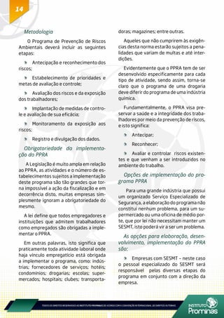 14
Metodologia
O Programa de Prevenção de Riscos
Ambientais deverá incluir as seguintes
etapas:
	 Antecipação e reconhecimento dos
riscos;
	 Estabelecimento de prioridades e
metas de avaliação e controle;
	 Avaliação dos riscos e da exposição
dos trabalhadores;
	 Implantação de medidas de contro-
le e avaliação de sua eficácia;
	 Monitoramento da exposição aos
riscos;
	 Registro e divulgação dos dados.
Obrigatoriedade da implementa-
ção do PPRA
A Legislação é muito ampla em relação
ao PPRA, as atividades e o número de es-
tabelecimentos sujeitos a implementação
deste programa são tão grandes que tor-
na impossível a ação da fiscalização e em
decorrência disto, muitas empresas sim-
plesmente ignoram a obrigatoriedade do
mesmo.
A lei define que todos empregadores e
instituições que admitem trabalhadores
como empregados são obrigadas a imple-
mentar o PPRA.
Em outras palavras, isto significa que
praticamente toda atividade laboral onde
haja vínculo empregatício está obrigada
a implementar o programa, como: indús-
trias; fornecedores de serviços; hotéis;
condomínios; drogarias; escolas; super-
mercados; hospitais; clubes; transporta-
doras; magazines; entre outras.
Aqueles que não cumprirem às exigên-
cias desta norma estarão sujeitos a pena-
lidades que variam de multas e até inter-
dições.
Evidentemente que o PPRA tem de ser
desenvolvido especificamente para cada
tipo de atividade, sendo assim, torna-se
claro que o programa de uma drogaria
deve diferir do programa de uma indústria
química.
Fundamentalmente, o PPRA visa pre-
servar a saúde e a integridade dos traba-
lhadores por meio da prevenção de riscos,
e isto significa:
	Antecipar;
	Reconhecer;
	 Avaliar e controlar riscos existen-
tes e que venham a ser introduzidos no
ambiente do trabalho.
Opções de implementação do pro-
grama PPRA
Para uma grande indústria que possui
um organizado Serviço Especializado de
Segurança, a elaboração do programa não
constitui nenhum problema, para um su-
permercado ou uma oficina de médio por-
te, que por lei não necessitam manter um
SESMT, isto poderá vir a ser um problema.
As opções para elaboração, desen-
volvimento, implementação do PPRA
são:
	 Empresas com SESMT – neste caso
o pessoal especializado do SESMT será
responsável pelas diversas etapas do
programa em conjunto com a direção da
empresa.
 