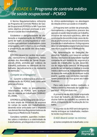16
A Norma Regulamentadora referente
ao Programa de Controle Médico de Saú-
de Ocupacional (PCMSO) é a NR-7 que tem
como objetivo principal promover e pre-
servar a saúde dos trabalhadores.
Estabelece a obrigatoriedade de ela-
boração e implementação de PCMSO por
parte de todos os empregadores e insti-
tuições que admitam trabalhadores como
empregados, com o objetivo de promoção
e preservação da saúde dos seus traba-
lhadores.
O PCMSO deverá ter caráter de preven-
ção, rastreamento e diagnóstico, feitos
através dos Atestados de Saúde Ocupa-
cionais (ASO), emitidos por médicos do
trabalho, realizados na admissão do tra-
balhador, periodicamente e no momento
da demissão.
Compete ao empregador:
	 Garantir a elaboração e efetiva im-
plementação do PCMSO, bem como zelar
pela sua eficácia;
	 Custear todos os procedimentos
relacionados ao PCMSO, sem qualquer
tipo de repasse ao trabalhador (SEBRAE/
ES, 2008).
O PCMSO é parte integrante do conjun-
to mais amplo de iniciativas da empresa
no campo da saúde dos trabalhadores,
devendo estar articulado com o disposto
nas demais Normas Regulamentadoras de
Segurança e Medicina do Trabalho.
Considera também, questões inciden-
tes sobre o indivíduo e a coletividade de
trabalhadores, privilegiando o instrumen-
to clínico-epidemiológico na abordagem
da relação entre sua saúde e o trabalho.
O Programa tem caráter de prevenção,
rastreamento o diagnóstico precoce dos
agravos à saúde relacionados ao trabalho,
inclusive de natureza subclínica, além de
constatação da existência de casos de do-
enças profissionais ou danos irreversíveis
à saúde dos trabalhadores. Este programa
deve ser planejado e implantado com base
nos riscos à saúde dos trabalhadores.
Por determinação do Delegado Re-
gional do Trabalho, com base em parecer
técnico conclusivo da autoridade regional
competente em matéria de segurança e
saúde do trabalhador, ou em decorrên-
cia de negociação coletiva, as empresas
poderão ser obrigadas a realizar o exame
médico demissional, independentemente
da época de realização de qualquer outro
exame, quando suas condições represen-
tarem potencial de risco grave aos traba-
lhadores.
Para cada exame médico realizado, o
médico emitirá o Atestado de Saúde Ocu-
pacional – ASO, em duas vias.
A primeira via do ASO ficará arquivada
no local de trabalho do trabalhador, in-
clusive frente de trabalho ou canteiro de
obras, à disposição da fiscalização do tra-
balho.
A segunda via do ASO será obrigatoria-
mente entregue ao trabalhador, median-
te recibo na primeira via.
O ASO deverá conter no mínimo:
a) nome completo do trabalhador, o nú-
UNIDADE 6 - Programa de controle médico
de saúde ocupacional – PCMSO
16
 
