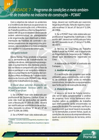18
UNIDADE 7 - Programa de condições e meio ambien-
te de trabalho na indústria da construção – PCMAT
18
1-CONFEA – Conselho Federal de Engenharia, Arquitetura e Agro-
nomia.
2-CREA - Conselho Regional de Engenharia, Arquitetura e Agrono-
mia.
Com o objetivo de reduzir os acidentes
e a incidência de doenças ocupacionais na
atividade da construção civil, o Ministério
do Trabalho publicou a Norma Regulamen-
tadora NR 18 que estabelece diretrizes de
ordem administrativa, de planejamento
e de organização, que objetivam a imple-
mentação de medidas de controle e sis-
temas preventivos de segurança nos pro-
cessos, nas condições e no meio ambiente
de trabalho na indústria da construção.
Obrigatoriedade
Desta forma, ficou proibido o ingresso
ou a permanência de trabalhadores no
canteiro de obras, sem que esteja assegu-
rado o cumprimento das medidas previs-
tas na norma e compatíveis com a fase da
obra e passaram a ser exigidos a elabora-
ção e o cumprimento do Programa de Con-
dições e Meio Ambiente de Trabalho na In-
dústria da Construção (PCMAT) nas obras
com vinte trabalhadores ou mais.
O fiscal deve solicitar Anotação de
Responsabilidade Técnica (ART) do
PCMAT e verificar:
1. Se o PCMAT tiver sido elaborado por
profissional do Sistema Confea /Crea e
este não tiver as atribuições de acordo
com a Resolução nº 359 de 1991, deverá
ser notificado por exorbitância de atribui-
ções, baseado na alínea “b” do art. 6º da
Lei n° 5.194, de 1966;
2. Se o PCMAT tiver sido elaborado por
leigo, deverá ser notificado por exercício
ilegal da profissão, falta de registro, base-
ado na alínea “a” do art. 6º da Lei n° 5.194,
de 1966;
3. Se o PCMAT tiver sido elaborado por
profissional legalmente habilitado e não
existir ART, deverá ser notificado por falta
de ART, baseado no art. 1° da Lei n° 6.496,
de 1977;
O Técnico de Segurança do Trabalho
poderá atuar no PCMAT, sob a supervisão
do Engenheiro de Segurança do Trabalho,
desde que devidamente registrado no
Crea.
A elaboração do PCMAT é realizada em
5 etapas:
1. Análise de projetos
É a verificação dos projetos que serão
utilizados para a construção, com o intui-
to de conhecer quais serão os métodos
construtivos, instalações e equipamentos
que farão parte da execução da obra.
2. Vistoria do local
A vistoria no local da futura constru-
ção serve para complementar a análise
de projetos. Esta visita fornecerá infor-
mações sobre as condições de trabalho
que efetivamente serão encontradas na
execução da obra. Por exemplo: verificar o
quanto e em que local haverá escavação,
se há demolições a serem feitas, quais as
condições de acesso do empreendimento,
quais as características do terreno, entre
outros.
 