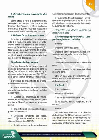 1919
3. Reconhecimento e avaliação dos
riscos
Nesta etapa é feito o diagnóstico das
condições de trabalho encontradas no
local da obra. Surgem, então, a avaliação
qualitativa e quantitativa dos riscos para
melhor adoção das medidas de controle.
4. Elaboração do documento base
É a elaboração do PCMAT propriamente
dito. É o momento onde todo o levanta-
mento anterior é descrito e são especifi-
cadas as fases do processo de produção.
Na etapa do desenvolvimento do progra-
ma têm de ser demonstradas quais serão
as técnicas e instalações para a elimina-
ção e controle dos riscos
5 Implantação do programa
É a transformação de todo o material
escrito e detalhado no programa para as
situações de campo. Vale salientar que,
de nada adianta possuir um PCMAT se
este servir apenas para ficar “na gaveta”.
O processo de implantação do progra-
ma deve contemplar:
	Desenvolvimento/aprimoramento
de projetos e implementação de medidas
de controle;
	 Adoção de programas de treina-
mento de pessoal envolvido na obra, para
manter a “chama” da segurança sempre
acesa;
	 Especificação de equipamentos de
proteção individual;
	 Avaliação constante dos riscos,
com o objetivo de atualizar e aprimorar
sistematicamente o PCMAT;
	 Estabelecimento de métodos para
servir como indicadores de desempenho;
	 Aplicação de auditorias em escritó-
rio e em campo, de modo a verificar a efi-
ciência do gerenciamento do sistema de
Segurança do Trabalho.
Elementos que devem constar no
documento base
1. Comunicação prévia à DRT (Dele-
gacia Regional do Trabalho)
Informar:
Endereço correto da obra;
Endereço correto e qualificação do con-
tratante, empregador ou condomínio;
Tipo de obra;
Datas previstas de início e conclusão da
obra;
Número máximo previsto de trabalha-
dores na obra.
Obs.: Em duas vias, protocolizar na DRT
ou encaminhar via correio com AR (Aviso
de Recebimento).
2. O local
Entorno da obra:
Moradias adjacentes;
Trânsito de veículos e pedestres;
Se há escolas, feiras, hospitais, entre
outros.
A obra:
Memorial descritivo da obra, conten-
do basicamente: Número de pavimentos;
área total construída; área do terreno sis-
tema de escavação; fundações; estrutura;
alvenaria e acabamentos; cobertura.
 