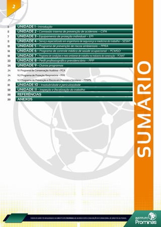 2
SUMÁRIO
2
3	 UNIDADE 1 - Introdução
5	 UNIDADE 2 - Comissão interna de prevenção de acidentes – CIPA
7	 UNIDADE 3 - Equipamento de proteção individual – EPI
11	 UNIDADE 4 - Serviço especializado em engenharia de segurança e medicina do trabalho – SESMT
13	 UNIDADE 5 - Programa de prevenção de riscos ambientais – PPRA
16	 UNIDADE 6 - Programa de controle médico de saúde ocupacional – PCMSO
18	 UNIDADE 7 - Programa de condições e meio ambiente de trabalho na indústria da construção – PCMAT
22	 UNIDADE 8 - Perfil profissiográfico previdenciário – PPP
24	 UNIDADE 9 - Outros programas
24	 9.1 Programa de Conservação Auditiva – PCA
24	 9.2 Programa de Proteção Respiratória – PPR
25	 9.3 Programa de Prevenção e Riscos em Prensas e Similares – PPRPS
31	 UNIDADE 10 - Insalubridade e periculosidade
33	 UNIDADE 11 - Inspeção e fiscalização do trabalho
38	 REFERÊNCIAS
39	 ANEXOS
 