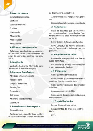 20
3. Áreas de vivência
Instalações sanitárias;
Vestiário;
Local de refeições;
Cozinha;
Lavanderia;
Alojamento;
Área de Lazer;
Ambulatório.
4. Máquinas e equipamentos
Relacionar as máquinas e equipamen-
tos utilizados na obra, definindo seus sis-
temas de operação e controles de segu-
rança.
5. Sinalização
Vertical e horizontal (definindo os lo-
cais de colocação e demarcação).
6. Riscos por fase da obra
Atividade x Risco x Controle
Fases da obra:
Limpeza do terreno;
Escavações;
Fundações;
Estrutura;
Alvenaria e acabamentos;
Cobertura.
7. Procedimentos de emergência
Para acidentes:
Registrar todos os acidentes e inciden-
tes ocorridos na obra, criando indicadores
de desempenho compatíveis.
Anexar mapa para hospital mais próxi-
mo;
Disponibilizar telefones de emergência.
8. Treinamentos
Listar os assuntos que serão aborda-
dos considerando os riscos da obra (pre-
ferencialmente a cada mudança de fase
de obra);
Emitir Ordens de Serviço por função;
CIPA: Constituir se houver enquadra-
mento. Caso contrário, indicar pessoa res-
ponsável.
9. Procedimentos de saúde
Referenciar a responsabilidade da exe-
cução do PCMSO;
Encaminhar ao médico coordenador os
riscos na execução da obra.
10. Cronograma
Cronograma físico/executivo;
Estimativa de quantidade de trabalha-
dores por fase ou etapa da obra;
Cronograma de execução de proteções
coletivas;
Cronograma de uso de EPI’s;
Cronograma das principais máquinas e
equipamentos.
11. Croquis/ilustrações
Layout do canteiro de obras;
Equipamentos de proteção coletiva –
EPC’s;
EPI’s;
 