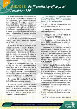 22
O Perfil Profissiográfico Previdenciário
(PPP) é um documento histórico-laboral
do trabalhador, apresentado em formu-
lário instituído pelo Instituto Nacional de
Seguridade Social (INSS), contendo infor-
mações detalhadas sobre as atividades do
trabalhador, exposição a agentes nocivos
à saúde, resultados de exames médicos e
outras informações de caráter adminis-
trativo.
O modelo do formulário encontra-se no
Anexo XV da Instrução Normativa INSS/
PR nº 20/2007.
O objetivo do PPP é apresentar, em
um só documento, o resumo de todas as
informações relativas à fiscalização do
gerenciamento de riscos e existência de
agentes nocivos no ambiente de trabalho,
além de ser o documento que orienta o
processo de reconhecimento de aposen-
tadoria especial.
O Perfil Profissiográfico não foi ins-
tituído por uma Instrução Normativa do
INSS. A Instrução Normativa INSS/PR nº
20/2007 regulamenta e formata o PPP,
cuja exigência encontra-se prevista na Lei
nº 8.213/91 e no Regulamento da Previ-
dência Social (Decreto nº 3.048/99).
No artigo 58, parágrafo 4 da Lei
8.213/91 encontramos o seguinte:
A empresa deverá elaborar e manter
atualizado o perfil profissiográfico abran-
gendo as atividades desenvolvidas pelo
trabalhador e fornecer a este, quando da
rescisão do contrato de trabalho, cópia
autêntica desse documento.
As informações necessárias para
preenchimento do PPP são extraídas
dos seguintes documentos:
	 Laudo Técnico de Condições Am-
bientais do Trabalho (LTCAT);
	 Programa de Prevenção de Riscos
Ambientais (PPRA);
	 Programa de Controle Médico de
Saúde Ocupacional (PCMSO); e,
	 Programa de Gerenciamento de
Riscos (PGR), este último no caso de em-
presas de mineração.
A elaboração e atualização do PPP é
obrigatória para todos os empregadores,
bem como sua entrega ao trabalhador na
ocasião da rescisão do contrato de traba-
lho. O formulário deve ser assinado pelo
representante legal da empresa com a
indicação dos responsáveis técnicos pelo
PCMSO e LTCAT.
O LTCAT – Laudo Técnico de Condições
Ambientais do Trabalho, por determina-
ção expressa da legislação previdenciária,
deve ser expedido por Médico do Trabalho
ou Engenheiro de Segurança do Trabalho.
O LTCAT, como o nome diz, é um laudo
técnico, isto é, um documento que retrata
as condições do ambiente de trabalho de
acordo com as avaliações dos riscos, con-
cluindo sobre a caracterização da ativida-
de como especial.
O PPRA, por sua vez, é um programa
de ação contínua, não é apenas um docu-
mento.
O LTCAT pode ser um dos documentos
UNIDADE 8 - Perfil profissiográfico previ-
denciário – PPP
22
 