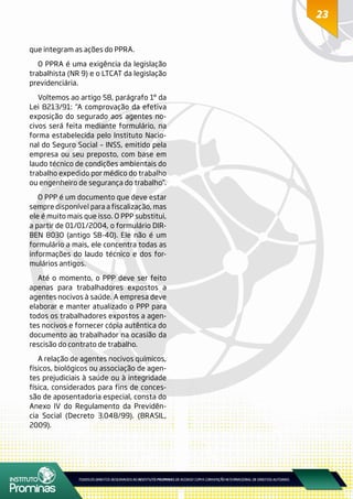 23
que integram as ações do PPRA.
O PPRA é uma exigência da legislação
trabalhista (NR 9) e o LTCAT da legislação
previdenciária.
Voltemos ao artigo 58, parágrafo 1º da
Lei 8213/91: “A comprovação da efetiva
exposição do segurado aos agentes no-
civos será feita mediante formulário, na
forma estabelecida pelo Instituto Nacio-
nal do Seguro Social – INSS, emitido pela
empresa ou seu preposto, com base em
laudo técnico de condições ambientais do
trabalho expedido por médico do trabalho
ou engenheiro de segurança do trabalho”.
O PPP é um documento que deve estar
sempre disponível para a fiscalização, mas
ele é muito mais que isso. O PPP substitui,
a partir de 01/01/2004, o formulário DIR-
BEN 8030 (antigo SB-40). Ele não é um
formulário a mais, ele concentra todas as
informações do laudo técnico e dos for-
mulários antigos.
Até o momento, o PPP deve ser feito
apenas para trabalhadores expostos a
agentes nocivos à saúde. A empresa deve
elaborar e manter atualizado o PPP para
todos os trabalhadores expostos a agen-
tes nocivos e fornecer cópia autêntica do
documento ao trabalhador na ocasião da
rescisão do contrato de trabalho.
A relação de agentes nocivos químicos,
físicos, biológicos ou associação de agen-
tes prejudiciais à saúde ou à integridade
física, considerados para fins de conces-
são de aposentadoria especial, consta do
Anexo IV do Regulamento da Previdên-
cia Social (Decreto 3.048/99). (BRASIL,
2009).
23
 