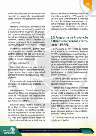 2525
temos trabalhadores em ambientes com
material em suspensão (aerodispersói-
des) e considerados prejudiciais à saúde.
Objetivos
Manter o controle para o correto uso de
protetores das vias aéreas (respiratórias),
e dos funcionários envolvidos em ambien-
tes contendo elementos em suspensão
(aerodispersóides, névoas, fumos, radio-
nuclídeos, neblina, fumaça, vapores, ga-
ses) que provoquem danos às vias aéreas
(pulmão, traquéia, fossas nasais, faringe).
Utilizam-se protetores quando ocor-
rem emergências, quando medidas de
controle coletivo não são viáveis, ou en-
quanto não estão sendo implantadas ou
estão em fase de implantação.
Responsabilidades
O administrador da empresa é o princi-
pal responsável por tudo que ocorrer den-
tro da mesma, seja por culpa (contratual,
extracontratual) dolo, imprudência ou ne-
gligência.
É o administrador que poderá realizar
alterações no programa de proteção res-
piratória.
O Engenheiro do Trabalho, Médico Ocu-
pacional ou Técnico de Segurança do Tra-
balho se constituem nos responsáveis
pelo acompanhamento das atividades e
sua implantação efetiva.
De acordo com a Portaria número 1 de
11 de Abril de 1994, emitida pelo Minis-
tério do Trabalho, cujo conteúdo estabe-
lece um regulamento técnico sobre uso
de equipamentos de proteção respirató-
ria, todo empregador deverá adotar um
conjunto de medidas com a finalidade de
adequar a utilização de equipamentos de
proteção respiratória – EPR, quando ne-
cessário para complementar as medidas
de proteção eletivas implementadas, ou
com a finalidade de garantir uma comple-
ta proteção ao trabalhador contra os ris-
cos existentes nos ambientes de trabalho.
9.3 Programa de Prevenção
e Riscos em Prensas e Simi-
lares – PPRPS
O Programa de Prevenção de Riscos
em Prensas e Equipamentos Similares
(PPRPS) é um planejamento estratégico e
sequencial das medidas de segurança que
devem ser implementadas em prensas e
equipamentos similares com o objetivo de
garantir proteção adequada à integridade
física e à saúde de todos os trabalhadores
envolvidos com as diversas formas e eta-
pas de uso das prensas e/ou dos equipa-
mentos similares.
O PPRPS deve ser aplicado nos esta-
belecimentos que possuem prensas e/ou
equipamentos similares.
Prensas são equipamentos utilizados
na conformação e corte de materiais di-
versos, onde o movimento do martelo
(punção) é proveniente de um sistema
hidráulico (cilíndro hidráulico) ou de um
sistema mecânico (o movimento rotativo
é transformado em linear através de sis-
temas de bielas, manivelas ou fusos). Para
efeito do PPRPS são considerados os se-
guintes tipos de prensas, independente-
mente de sua capacidade:
	 Prensas mecânicas excêntricas de
engate por chaveta;
 