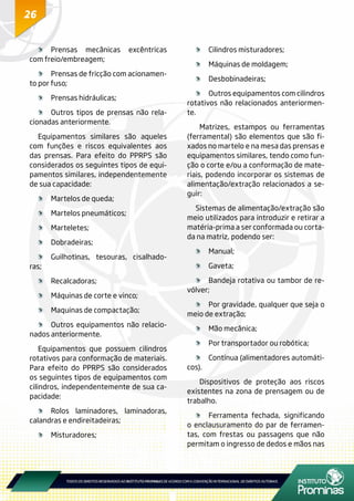 26
	Prensas mecânicas excêntricas
com freio/embreagem;
	 Prensas de fricção com acionamen-
to por fuso;
	 Prensas hidráulicas;
	 Outros tipos de prensas não rela-
cionadas anteriormente.
Equipamentos similares são aqueles
com funções e riscos equivalentes aos
das prensas. Para efeito do PPRPS são
considerados os seguintes tipos de equi-
pamentos similares, independentemente
de sua capacidade:
	 Martelos de queda;
	 Martelos pneumáticos;
	Marteletes;
	Dobradeiras;
	 Guilhotinas, tesouras, cisalhado-
ras;
	Recalcadoras;
	 Máquinas de corte e vinco;
	 Maquinas de compactação;
	 Outros equipamentos não relacio-
nados anteriormente.
Equipamentos que possuem cilindros
rotativos para conformação de materiais.
Para efeito do PPRPS são considerados
os seguintes tipos de equipamentos com
cilindros, independentemente de sua ca-
pacidade:
	 Rolos laminadores, laminadoras,
calandras e endireitadeiras;
	Misturadores;
	 Cilindros misturadores;
	 Máquinas de moldagem;
	Desbobinadeiras;
	 Outros equipamentos com cilindros
rotativos não relacionados anteriormen-
te.
Matrizes, estampos ou ferramentas
(ferramental) são elementos que são fi-
xados no martelo e na mesa das prensas e
equipamentos similares, tendo como fun-
ção o corte e/ou a conformação de mate-
riais, podendo incorporar os sistemas de
alimentação/extração relacionados a se-
guir:
Sistemas de alimentação/extração são
meio utilizados para introduzir e retirar a
matéria-prima a ser conformada ou corta-
da na matriz, podendo ser:
	Manual;
	Gaveta;
	 Bandeja rotativa ou tambor de re-
vólver;
	 Por gravidade, qualquer que seja o
meio de extração;
	 Mão mecânica;
	 Por transportador ou robótica;
	 Contínua (alimentadores automáti-
cos).
Dispositivos de proteção aos riscos
existentes na zona de prensagem ou de
trabalho.
	 Ferramenta fechada, significando
o enclausuramento do par de ferramen-
tas, com frestas ou passagens que não
permitam o ingresso de dedos e mãos nas
 