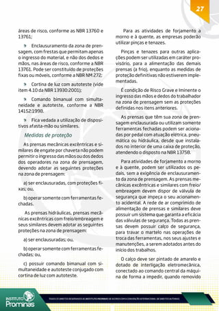 27
áreas de risco, conforme as NBR 13760 e
13761;
	 Enclausuramento da zona de pren-
sagem, com frestas que permitam apenas
o ingresso do material, e não dos dedos e
mãos, nas áreas de risco, conforme a NBR
13761. Pode ser constituído de proteções
fixas ou móveis, conforme a NBR NM 272;
	 Cortina de luz com autoteste (vide
item 4.10 da NBR 13930:2001);
	 Comando bimanual com simulta-
neidade e autoteste, conforme a NBR
14152:1998.
	 Fica vedada a utilização de disposi-
tivos afasta-mão ou similares.
Medidas de proteção
As prensas mecânicas excêntricas e si-
milares de engate por chaveta não podem
permitir o ingresso das mãos ou dos dedos
dos operadores na zona de prensagem,
devendo adotar as seguintes proteções
na zona de prensagem:
a) ser enclausuradas, com proteções fi-
xas; ou,
b) operar somente com ferramentas fe-
chadas.
As prensas hidráulicas, prensas mecâ-
nicas excêntricas com freio/embreagem e
seus similares devem adotar as seguintes
proteções na zona de prensagem:
a) ser enclausuradas; ou,
b) operar somente com ferramentas fe-
chadas; ou,
c) possuir comando bimanual com si-
multaneidade e autoteste conjugado com
cortina de luz com autoteste.
Para as atividades de forjamento a
morno e à quente, as empresas poderão
utilizar pinças e tenazes.
Pinças e tenazes para outras aplica-
ções podem ser utilizadas em caráter pro-
visório, para a alimentação das demais
prensas (a frio), enquanto as medidas de
proteção definitivas não estiverem imple-
mentadas.
É condição de Risco Grave e Iminente o
ingresso das mãos e dedos do trabalhador
na zona de prensagem sem as proteções
definidas nos itens anteriores.
As prensas que têm sua zona de pren-
sagem enclausurada ou utilizam somente
ferramentas fechadas podem ser aciona-
das por pedal com atuação elétrica, pneu-
mática ou hidráulica, desde que instala-
dos no interior de uma caixa de proteção,
atendendo o disposto na NBR 13758.
Para atividades de forjamento a morno
e à quente, podem ser utilizados os pe-
dais, sem a exigência de enclausuramen-
to da zona de prensagem. As prensas me-
cânicas excêntricas e similares com freio/
embreagem devem dispor de válvula de
segurança que impeça o seu acionamen-
to acidental. A rede de ar comprimido de
alimentação de prensas e similares deve
possuir um sistema que garanta a eficácia
das válvulas de segurança. Todas as pren-
sas devem possuir calço de segurança,
para travar o martelo nas operações de
troca das ferramentas, nos seus ajustes e
manutenções, a serem adotados antes do
início dos trabalhos.
O calço deve ser pintado de amarelo e
dotado de interligação eletromecânica,
conectado ao comando central da máqui-
na de forma a impedir, quando removido
 