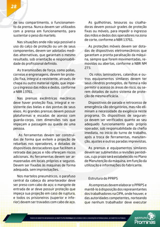28
de seu compartimento, o funcionamen-
to da prensa. Nunca devem ser utilizados
com a prensa em funcionamento, para
sustentar o peso do martelo.
Nas situações onde não seja possível o
uso do calço de proteção ou um de seus
componentes, devem ser adotadas medi-
das alternativas, que garantam o mesmo
resultado, sob orientação e responsabili-
dade do profissional definido.
As transmissões de força, como polias,
correias e engrenagens, devem ter prote-
ção fixa, integral e resistente, através de
chapa ou outro material rígido, que impe-
ça o ingresso das mãos e dedos, conforme
a NBR 13761.
Nas prensas excêntricas mecânicas
deve haver proteção fixa, integral e re-
sistente das bielas e das pontas de seus
eixos. As grandes prensas devem possuir
plataformas e escadas de acesso com
guarda-corpo, com dimensões tais que
impeçam a passagem ou queda de uma
pessoa.
As ferramentas devem ser construí-
das de forma que evitem a projeção de
rebarbas nos operadores, e dotadas de
dispositivos destacadores que facilitem a
retirada das peças e não ofereçam riscos
adicionais. As ferramentas devem ser ar-
mazenadas em locais próprios e seguros.
Devem ser fixadas às máquinas de forma
adequada, sem improvisações.
Nos martelos pneumáticos, o parafuso
central da cabeça do amortecedor deve
ser preso com cabo de aço; o mangote de
entrada de ar deve possuir proteção que
impeça sua projeção em caso de ruptura,
e todos os prisioneiros (superior e infe-
rior) devem ser travados com cabo de aço.
As guilhotinas, tesouras ou cisalha-
doras devem possuir grades de proteção
fixas ou móveis, para impedir o ingresso
das mãos e dedos dos operadores na zona
de corte, conforme a NBR 13761.
As proteções móveis devem ser dota-
das de dispositivos eletromecânicos que
garantam a pronta paralisação da máqui-
na, sempre que forem movimentadas, re-
movidas ou abertas, conforme a NBR NM
273.
Os rolos laminadores, calandras e ou-
tros equipamentos similares devem ter
seus cilindros protegidos, de forma a não
permitir o acesso às áreas de risco, ou se-
rem dotados de outro sistema de prote-
ção de mesma eficácia.
Dispositivos de parada e retrocesso de
emergência são obrigatórios, mas não eli-
minam a necessidade da exigência neste
programa. Os dispositivos de seguran-
ça devem ser verificados quanto ao seu
adequado funcionamento pelo próprio
operador, sob responsabilidade da chefia
imediata, no início do turno de trabalho,
após a troca de ferramentas, manuten-
ção, ajustes e outras paradas imprevistas.
As prensas e equipamentos similares
devem ser submetidos a revisões periódi-
cas, cujo prazo será estabelecido no Plano
de Manutenção da máquina, em função da
utilização e informações do fabricante.
Estrutura do PPRPS
As empresas devem elaborar o PPRPS e
mantê-lo à disposição dos representantes
dos trabalhadores na CIPA, onde houver, e
das autoridades competentes, norteando
que nenhum trabalhador deve executar
 
