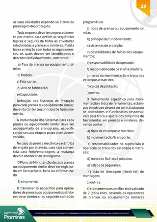 29
as suas atividades expondo-se à zona de
prensagem desprotegida.
Todaempresadeveterumprocedimen-
to por escrito para definir as sequências
lógicas e seguras de todas as atividades
relacionadas a prensas e similares. Planta
baixa e relação com todos os equipamen-
tos, os quais devem ser identificados e
descritos individualmente, constando:
a) Tipo de prensa ou equipamento si-
milar;
b) Modelo;
c) Fabricante;
d) Ano de fabricação;
e) Capacidade.
Definição dos Sistemas de Proteção
para cada prensa ou equipamento similar,
devendo conter seu princípio de funciona-
mento.
A implantação dos Sistemas para cada
prensa ou equipamento similar deve ser
acompanhado de cronograma, especifi-
cando-se cada etapa e prazo a ser desen-
volvida.
No caso de prensa mecânica excêntrica
de engate por chaveta, caso seja conver-
tida para freio/embreagem, a mudança
deverá obedecer ao cronograma.
O Plano de Manutenção de cada prensa
ou equipamento similar deve ser registra-
do em livro próprio, ficha ou informatiza-
do.
Treinamento
O treinamento específico para opera-
dores de prensas ou equipamentos simila-
res deve obedecer ao seguinte conteúdo
programático:
a) tipos de prensa ou equipamento si-
milar;
b) princípio de funcionamento;
c) sistemas de proteção;
d) possibilidades de falhas dos equipa-
mentos;
e) responsabilidade do operador;
f) responsabilidade da chefia imediata;
g) riscos na movimentação e troca dos
estampos e matrizes;
h) calços de proteção;
i) outros.
O treinamento específico para movi-
mentação e troca de ferramentas, estam-
pos e matrizes deverá ser ministrado para
os operadores e funcionários responsá-
veis pela troca e ajuste dos conjuntos de
ferramentas em prensas e similares, de-
vendo conter:
a) tipos de estampos e matrizes;
b) movimentação/transporte;
c) responsabilidades na supervisão e
operação de troca dos estampos e matri-
zes;
d) meios de fixá-los à máquina;
e) calços de segurança;
f) lista de checagem (check-list) de
montagem;
g) outros.
O treinamento específico terá validade
de 2 (dois) anos, devendo os operadores
de prensas ou equipamentos similares
 