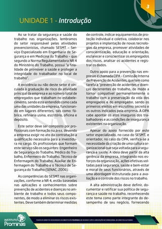 3
UNIDADE 1 - Introdução
3
Ao se tratar da segurança e saúde do
trabalho nas organizações, lembramos
do setor responsável pelas atividades
prevencionistas, chamado SESMT – Ser-
viço Especializado em Engenharia de Se-
gurança e em Medicina do Trabalho – que
segundo a Norma Regulamentadora NR 4
do Ministério do Trabalho, possui “a fina-
lidade de promover a saúde e proteger a
integridade do trabalhador no local de
trabalho”.
A existência ou não deste setor é vin-
culada à graduação de risco da atividade
principal da empresa e ao número total de
empregados que trabalham no estabele-
cimento, sendo este entendido como cada
uma das unidades da empresa, funcionan-
do em lugares diferentes, tais como: fá-
brica, refinaria usina, escritório, oficina e
depósito.
Este setor deve ser composto por pro-
fissionais com formação na área, devendo
a empresa exigir no ato da contratação a
qualificação necessária para a investidu-
ra no cargo. Os profissionais que formam
este serviço são os seguintes: Engenheiro
de Segurança do Trabalho, Médico do Tra-
balho, Enfermeiro do Trabalho, Técnico de
Enfermagem do Trabalho, Auxiliar de En-
fermagem do Trabalho e o Técnico de Se-
gurança do Trabalho (SENAC, 2006).
As competências do SESMT nas organi-
zações, conforme a NR 4, estão baseadas
nas aplicações e conhecimentos sobre
prevenção de acidentes e doenças no am-
biente de trabalho e todos seus compo-
nentes, de modo a eliminar os riscos exis-
tentes.Devetambémdeterminarmedidas
de controle, indicar equipamentos de pro-
teção individual e coletiva, colaborar nos
projetos e implantação de novas tecnolo-
gias da empresa, promover atividades de
conscientização, educação e orientação,
esclarecer e conscientizar os empregados
dos riscos, analisar os acidentes e regis-
trar os dados.
Outro apoio para a prevenção nas em-
presas é chamada CIPA – Comissão Interna
de Prevenção de Acidentes, que tem como
tarefa a “prevenção de acidentes e doen-
ças decorrentes do trabalho, de modo a
tornar compatível permanentemente o
trabalho com a preservação da vida dos
empregados e do empregador, sendo os
primeiros eleitos em escrutínio secreto e
os outros indicados pela empresa. À CIPA
cabe apontar os atos inseguros dos tra-
balhadores e as condições de insegurança
existentes na organização.
Apesar do apoio fornecido por este
setor especializado, no caso do SESMT, e
orientador, no caso da CIPA, verifica-se a
necessidade da criação de uma cultura or-
ganizacional que seja voltada para a segu-
rança e saúde. A ideia deve partir da alta
gerência da empresa, integrando nos es-
forços da organização, ações efetivas vol-
tadas para segurança, saúde e bem-estar
e moral de seus funcionários, através de
uma abordagem estruturada para a ava-
liação e o controle dos riscos no trabalho.
A alta administração deve definir, do-
cumentar e ratificar sua política de segu-
rança e saúde no trabalho, reconhecendo
este tema como parte integrante do de-
sempenho de seu negócio, fornecendo
 