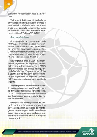 3030
passarem por reciclagem após este perí-
odo.
Treinamento básico para trabalhadores
envolvidos em atividades com prensas e
equipamentos similares deve ser minis-
trado como condição fundamental, antes
do início das atividades, conforme o dis-
posto no item 1.7, alínea “b”, da NR-1.
Responsabilidades
O empregador é responsável pelo
PPRPS, por intermédio de seus represen-
tantes, comprometendo-se com as medi-
das previstas e nos prazos estabelecidos.
O PPRPS deve ser coordenado, e estar sob
responsabilidade técnica de um Enge-
nheiro de Segurança do Trabalho.
Nas empresas onde o SESMT não com-
portar Engenheiro de Segurança do Tra-
balho no seu dimensionamento, o PPRPS
será coordenado por Técnico de Seguran-
ça do Trabalho. Nas Empresas onde não há
o SESMT, o programa deve ser coordena-
do por Engenheiro de Segurança do Tra-
balho, documentado conforme legislação
vigente.
A montagem dos estampos ou matrizes
é considerada momento crítico sob o pon-
to de vista de segurança, portando todos
os recursos humanos e materiais devem
ser direcionados para o controle dos ris-
cos de acidentes.
O responsável pela supervisão da ope-
ração de troca de estampos e matrizes
deve acompanhar as etapas de monta-
gem e, somente após certificar-se de que
todas foram cumpridas, conforme pro-
cedimento específico, liberar a máquina
para operação.
 