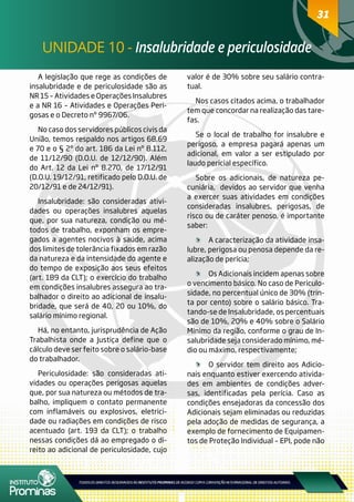 31
UNIDADE 10 - Insalubridade e periculosidade
31
A legislação que rege as condições de
insalubridade e de periculosidade são as
NR 15 – Atividades e Operações Insalubres
e a NR 16 – Atividades e Operações Peri-
gosas e o Decreto nº 9967/06.
No caso dos servidores públicos civis da
União, temos respaldo nos artigos 68,69
e 70 e o § 2º do art. 186 da Lei nº 8.112,
de 11/12/90 (D.O.U. de 12/12/90). Além
do Art. 12 da Lei nº 8.270, de 17/12/91
(D.O.U. 19/12/91, retificado pelo D.O.U. de
20/12/91 e de 24/12/91).
Insalubridade: são consideradas ativi-
dades ou operações insalubres aquelas
que, por sua natureza, condição ou mé-
todos de trabalho, exponham os empre-
gados a agentes nocivos à saúde, acima
dos limites de tolerância fixados em razão
da natureza e da intensidade do agente e
do tempo de exposição aos seus efeitos
(art. 189 da CLT); o exercício do trabalho
em condições insalubres assegura ao tra-
balhador o direito ao adicional de insalu-
bridade, que será de 40, 20 ou 10%, do
salário mínimo regional.
Há, no entanto, jurisprudência de Ação
Trabalhista onde a Justiça define que o
cálculo deve ser feito sobre o salário-base
do trabalhador.
Periculosidade: são consideradas ati-
vidades ou operações perigosas aquelas
que, por sua natureza ou métodos de tra-
balho, impliquem o contato permanente
com inflamáveis ou explosivos, eletrici-
dade ou radiações em condições de risco
acentuado (art. 193 da CLT); o trabalho
nessas condições dá ao empregado o di-
reito ao adicional de periculosidade, cujo
valor é de 30% sobre seu salário contra-
tual.
Nos casos citados acima, o trabalhador
tem que concordar na realização das tare-
fas.
Se o local de trabalho for insalubre e
perigoso, a empresa pagará apenas um
adicional, em valor a ser estipulado por
laudo pericial específico.
Sobre os adicionais, de natureza pe-
cuniária, devidos ao servidor que venha
a exercer suas atividades em condições
consideradas insalubres, perigosas, de
risco ou de caráter penoso, é importante
saber:
	 A caracterização da atividade insa-
lubre, perigosa ou penosa depende da re-
alização de perícia;
	 Os Adicionais incidem apenas sobre
o vencimento básico. No caso de Periculo-
sidade, no percentual único de 30% (trin-
ta por cento) sobre o salário básico. Tra-
tando-se de Insalubridade, os percentuais
são de 10%, 20% e 40% sobre o Salário
Mínimo da região, conforme o grau de In-
salubridade seja considerado mínimo, mé-
dio ou máximo, respectivamente;
	 O servidor tem direito aos Adicio-
nais enquanto estiver exercendo ativida-
des em ambientes de condições adver-
sas, identificadas pela perícia. Caso as
condições ensejadoras da concessão dos
Adicionais sejam eliminadas ou reduzidas
pela adoção de medidas de segurança, a
exemplo de fornecimento de Equipamen-
tos de Proteção Individual – EPI, pode não
 