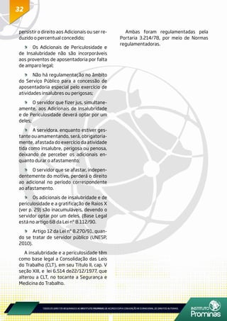 3232
persistir o direito aos Adicionais ou ser re-
duzido o percentual concedido;
	 Os Adicionais de Periculosidade e
de Insalubridade não são incorporáveis
aos proventos de aposentadoria por falta
de amparo legal;
	 Não há regulamentação no âmbito
do Serviço Público para a concessão de
aposentadoria especial pelo exercício de
atividades insalubres ou perigosas;
	 O servidor que fizer jus, simultane-
amente, aos Adicionais de Insalubridade
e de Periculosidade deverá optar por um
deles;
	 A servidora, enquanto estiver ges-
tante ou amamentando, será, obrigatoria-
mente, afastada do exercício da atividade
tida como insalubre, perigosa ou penosa,
deixando de perceber os adicionais en-
quanto durar o afastamento;
	 O servidor que se afastar, indepen-
dentemente do motivo, perderá o direito
ao adicional no período correspondente
ao afastamento.
	 Os adicionais de insalubridade e de
periculosidade e a gratificação de Raios X
(ver p. 29) são inacumuláveis, devendo o
servidor optar por um deles. (Base Legal
está no artigo 68 da Lei nº 8.112/90.
	 Artigo 12 da Lei nº 8.270/91, quan-
do se tratar de servidor público (UNESP,
2010).
A insalubridade e a periculosidade têm
como base legal a Consolidação das Leis
do Trabalho (CLT), em seu Título II, cap. V
seção XIII, e lei 6.514 de22/12/1977, que
alterou a CLT, no tocante a Segurança e
Medicina do Trabalho.
Ambas foram regulamentadas pela
Portaria 3.214/78, por meio de Normas
regulamentadoras.
 