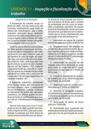 33
UNIDADE 11 - Inspeção e fiscalização do
trabalho
33
Surgimento e evolução
A fiscalização do trabalho surgiu no
Brasil em 1891, mas por vários anos não
funcionou efetivamente como órgão de
defesa dos trabalhadores, pois a União
enquanto detentora dessa atribuição
executiva não tinha competência privati-
va para legislar sobre o Direito do Traba-
lho, já que os Estados tinham competên-
cia para legislar sobre esse direito.
Somente com a reforma constitucional
de 1926, quando a organização do traba-
lho passa para a competência da União,
foi possível promover reformas para se
ter também de fato um órgão de inspe-
ção, mas cuja efetivação somente alcan-
çou êxito em 1965, após passados mais
de 20 anos do surgimento da Consolida-
ção das Leis do Trabalho – CLT, mediante
a regulamentação da inspeção do traba-
lho. Isto graças ao compromisso assumido
pelo Brasil, em 1956, com a ratificação da
Convenção nº 81 da Organização Interna-
cional do Trabalho – OIT.
A legislação trabalhista, considerada
como normas rígidas, tem sido ponto de
acirrados debates sobre a necessidade
de sua flexibilização, contudo, conforme
se depreende da análise das alterações
normativas nas últimas quatro décadas,
diversas foram as modificações que reve-
lam não ser a flexibilização um fenômeno
novo.
Teve de fato início com a Lei nº 5.107,
ainda no ano de 1966, quando fora insti-
tuído o regime do FGTS, pelo qual a esta-
bilidade no emprego que tinha status de
norma constitucional deixa de ser absolu-
ta. Já esta lei visava atender aos interes-
ses econômicos do Brasil, pois o sistema
da estabilidade era tido como um empe-
cilho à mobilidade capitalista. Na mesma
esteira da flexibilização vieram uma série
de outras leis que demonstram cristalina-
mente que há muito a flexibilização vem
ocorrendo. Entre elas destacam-se:
1.	 Instituição do regime de trabalho
temporáriopelaLeinº6.019,de03/01/74;
2.	 Regulamentação dos estágios de
estudantes de estabelecimentos de en-
sino superior e de ensino médio profissio-
nalizante do 2º grau e supletivo, através
da Lei nº 6.494, de 07/12/77, alterada pela
Medida Provisória nº 1.952;
3.	 Contratação de serviços de so-
ciedade cooperativa declarada no pará-
grafo único do artigo 442 da CLT (pará-
grafo acrescentado pela Lei nº 8.949, de
09/12/94);
4.	 Criação da modalidade de contrato
de trabalho por prazo determinado pela
Lei nº 9.601, de 21/01/98;
5.	 Regulamentação do serviço volun-
tário pela Lei nº 9.608, de 18/02/98;
6.	 Definição de obrigações trabalhis-
tas diferenciadas para as microempresas
e empresas de pequeno porte, através da
Lei nº 9.841, de 05/10/99;
7.	 Autorização do Banco de Horas
pela Lei nº 9.601/98;
8.	 Autorização para suspensão dos
efeitos do contrato de trabalho do empre-
gado para fins de participação de cursos
 