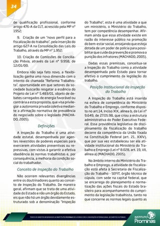34
de qualificação profissional, conforme
artigo 476-A da CLT, acrescido pela MP nº
1952;
9.	 Criação de um “novo perfil para a
fiscalização do trabalho”, pela inserção do
artigo 627-A na Consolidação das Leis do
Trabalho, através da MP nº 1.952;
10.	Criação de Comissões de Concilia-
ção Prévia, através da Lei nº 9.958, de
12/01/00.
Embora não seja fato novo, a flexibi-
lização ganha uma nova dimensão com o
intento da chamada “Reforma Trabalhis-
ta”, oportunidade em que setores da so-
ciedade buscarão resgatar a essência do
Projeto de Lei nº 5.483/01, objeto de de-
bates carregados de energia favorável ou
contrária a esta proposta, que visa privile-
giar a autonomia privada coletiva median-
te a afirmação normativa de prevalência
do negociado sobre o legislado (MACHA-
DO, 2005).
Definições
A Inspeção do Trabalho é uma ativi-
dade estatal, desempenhada por agen-
tes revestidos de poderes especiais para
exercerem atividades preventivas ou re-
pressivas, com vistas à garantir a efetiva
obediência às normas trabalhistas e, por
consequência, a melhoria da condição so-
cial do trabalhador.
Conceito de Inspeção do Trabalho
Não ocorrem relevantes divergências
entre os doutrinadores quanto ao concei-
to de Inspeção do Trabalho. De maneira
geral, afirmam que se trata de uma ativi-
dade do Estado e não um órgão do Estado,
eis que não há um órgão devidamente es-
truturado sob a denominação “Inspeção
do Trabalho”, esta é uma atividade a que
um ministério, o Ministério do Trabalho,
tem por competência desempenhar. Afir-
mam ainda que essa atividade existe em
razão do interesse público na promoção
do bem-estar social, ensejando que esteja
dotada de um poder de polícia para possi-
bilitar que cuide da prevenção e promova a
punição dos infratores (MACHADO, 2005).
Dadas essas premissas, conceitua-se
a Inspeção do Trabalho como a atividade
desempenhada pelo Estado para tornar
efetivo o cumprimento da legislação do
trabalho.
Posição Institucional da Inspeção
do Trabalho
A Inspeção do Trabalho está inserida
na esfera de competência do Ministério
do Trabalho e Emprego, conforme dispos-
to no art.14, Inciso XIX, alínea b, da Lei nº
9.649, de 27.05.98, que criou a estrutura
administrativa do Poder Executivo Fede-
ral. Essa providência legislativa de disci-
plinamento da fiscalização do trabalho
decorre da competência da União fixada
na Constituição Federal (art. 21, XXIV),
que por sua vez estabeleceu ser ela ati-
vidade institucional do Ministério do Tra-
balho e Emprego (Lei nº 8.028, art. 19, VII,
alínea a) (MACHADO, 2005).
No âmbito interno do Ministério do Tra-
balho e Emprego, a atividade de fiscaliza-
ção está afeta à Secretaria de Fiscaliza-
ção do Trabalho - SEFIT, órgão técnico de
cúpula, com sede na capital federal, que
se encarrega do planejamento e norma-
tização das ações fiscais do Estado bra-
sileiro para acompanhamento do cumpri-
mento da legislação trabalhista, tanto no
que concerne as normas legais quanto as
 