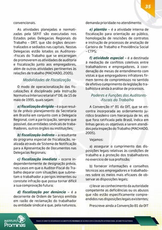 35
convencionais.
As atividades planejadas e normati-
zadas pela SEFIT são executadas nos
Estados pelas Delegacias Regionais do
Trabalho – DRT, que são órgãos descen-
tralizados e sediados nas capitais. Nestas
Delegacias estão lotados os Auditores-
-Fiscais do Trabalho que se encarregam
de promoverem as atividades de auditoria
e fiscalização junto aos empregadores,
além de outras atividades pertinentes às
relações de trabalho (MACHADO, 2005).
Modalidades de Fiscalização
O modo de operacionalização das fis-
calizações é disciplinado pela Instrução
Normativa Intersecretarial nº 08, de 15 de
maio de 1995, quais sejam:
a)fiscalizaçãodirigida–é a que resul-
ta de prévio planejamento da Secretaria
em Brasília em conjunto com a Delegacia
Regional, com a participação, sempre que
possível, das entidades sindicais de traba-
lhadores, outros órgãos ou instituições;
b) fiscalização indireta – a resultante
do programa especial de fiscalização, re-
alizada através de Sistema de Notificação
para a Apresentação de Documentos nas
Delegacias Regionais;
c) fiscalização imediata – ocorre in-
dependentemente de designação prévia,
nos casos em que o Auditor-Fiscal do Tra-
balho deparar com situações que subme-
tam o trabalhador a perigos iminentes ou
constate infração que possa tornar difícil
a sua comprovação futura;
d) fiscalização por denúncia – é a
decorrente de Ordem de Serviço emitida
em razão de reclamação do trabalhador
ou entidade sindical e que, pela natureza,
demanda prioridade no atendimento;
e) plantão – é a atividade interna de
fiscalização para orientação ao público,
homologação de rescisões de contratos
e instrução de processos de anotação de
Carteira de Trabalho e Previdência Social
– CTPS;
f) atividade especial – é a destinada
à mediação de conflitos coletivos entre
trabalhadores e empregadores, à coor-
denação de mesas de entendimento com
vistas a que empregadores infratores fir-
mem termo de compromissos no sentido
de efetivo cumprimento da legislação tra-
balhista e ainda à análise de processos.
Poderes e Funções dos Auditores-
-Fiscais do Trabalho
A Convenção nº 81 da OIT, que se en-
contra incorporada ao ordenamento ju-
rídico brasileiro com hierarquia de lei, eis
que fora ratificada pelo Brasil, indica em
linhas gerais os objetivos a serem atendi-
dos pela Inspeção do Trabalho (MACHADO,
2005).
Vejamos:
a) assegurar o cumprimento das dis-
posições legais relativas às condições de
trabalho e à proteção dos trabalhadores
no exercício de sua profissão;
b) fornecer informações e conselhos
técnicos aos empregadores e trabalhado-
res sobre os meios mais eficazes de ob-
servar as disposições legais;
c) levar ao conhecimento da autoridade
competente as deficiências ou os abusos
que não estão especificamente compre-
endidos nas disposições legais existentes;
Prescreve ainda a Convenção 81 da OIT
 