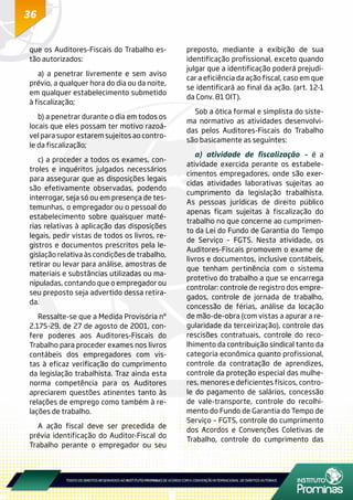 36
que os Auditores-Fiscais do Trabalho es-
tão autorizados:
a) a penetrar livremente e sem aviso
prévio, a qualquer hora do dia ou da noite,
em qualquer estabelecimento submetido
à fiscalização;
b) a penetrar durante o dia em todos os
locais que eles possam ter motivo razoá-
vel para supor estarem sujeitos ao contro-
le da fiscalização;
c) a proceder a todos os exames, con-
troles e inquéritos julgados necessários
para assegurar que as disposições legais
são efetivamente observadas, podendo
interrogar, seja só ou em presença de tes-
temunhas, o empregador ou o pessoal do
estabelecimento sobre quaisquer maté-
rias relativas à aplicação das disposições
legais, pedir vistas de todos os livros, re-
gistros e documentos prescritos pela le-
gislação relativa às condições de trabalho,
retirar ou levar para análise, amostras de
materiais e substâncias utilizadas ou ma-
nipuladas, contando que o empregador ou
seu preposto seja advertido dessa retira-
da.
Ressalte-se que a Medida Provisória nº
2.175-29, de 27 de agosto de 2001, con-
fere poderes aos Auditores-Fiscais do
Trabalho para proceder exames nos livros
contábeis dos empregadores com vis-
tas à eficaz verificação do cumprimento
da legislação trabalhista. Traz ainda esta
norma competência para os Auditores
apreciarem questões atinentes tanto às
relações de emprego como também à re-
lações de trabalho.
A ação fiscal deve ser precedida de
prévia identificação do Auditor-Fiscal do
Trabalho perante o empregador ou seu
preposto, mediante a exibição de sua
identificação profissional, exceto quando
julgar que a identificação poderá prejudi-
car a eficiência da ação fiscal, caso em que
se identificará ao final da ação. (art. 12-1
da Conv. 81 OIT).
Sob a ótica formal e simplista do siste-
ma normativo as atividades desenvolvi-
das pelos Auditores-Fiscais do Trabalho
são basicamente as seguintes:
a) atividade de fiscalização – é a
atividade exercida perante os estabele-
cimentos empregadores, onde são exer-
cidas atividades laborativas sujeitas ao
cumprimento da legislação trabalhista.
As pessoas jurídicas de direito público
apenas ficam sujeitas à fiscalização do
trabalho no que concerne ao cumprimen-
to da Lei do Fundo de Garantia do Tempo
de Serviço – FGTS. Nesta atividade, os
Auditores-Fiscais promovem o exame de
livros e documentos, inclusive contábeis,
que tenham pertinência com o sistema
protetivo do trabalho a que se encarrega
controlar: controle de registro dos empre-
gados, controle de jornada de trabalho,
concessão de férias, análise da locação
de mão-de-obra (com vistas a apurar a re-
gularidade da terceirização), controle das
rescisões contratuais, controle do reco-
lhimento da contribuição sindical tanto da
categoria econômica quanto profissional,
controle da contratação de aprendizes,
controle da proteção especial das mulhe-
res, menores e deficientes físicos, contro-
le do pagamento de salários, concessão
de vale-transporte, controle do recolhi-
mento do Fundo de Garantia do Tempo de
Serviço – FGTS, controle do cumprimento
dos Acordos e Convenções Coletivas de
Trabalho, controle do cumprimento das
 