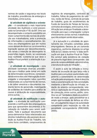 37
normas de saúde e segurança nos locais
de trabalho, providências de embargos e
interdições, entre outras.
b) atividade de vigilância e orienta-
ção – é considerada a mais importante
atividade dos Auditores e está preconi-
zada na Convenção nº 81 da OIT. Uma vez
desempenhada a contento possibilita um
maior cumprimento das normas de prote-
ção aos trabalhadores, ante a promoção
de informações e aconselhamentos téc-
nicos aos empregadores que em muitos
casos deixam de observar corretamente a
legislação apenas por desconhecimento,
não tendo a intenção de desrespeito às
prescrições legais. Assim, se constatada
essa realidade, sustenta-se que deve o
Auditor-Fiscal preferir a orientação à pu-
nição.
c) atividade de investigação – esta
atividade contempla diversas providên-
cias que o Auditor pode tomar em razão
de determinadas ocorrências, compreen-
dendo entre elas a de interrogação do em-
pregador e empregados sobre questões
relacionadas ao cumprimento de normas,
a de colher amostras e documentos me-
diante termo de apreensão, investigação
de acidentes de trabalho para análise de
causas e atribuição de responsabilidade,
entre outras.
d) atividade de notificação e autu-
ação – a atividade de notificação com-
preende a notificação dos empregadores
para que apresentem documentos à fis-
calização do trabalho para serem audi-
tados. Todo e qualquer documento que
possa demonstrar fatos relacionados aos
direitos trabalhistas são passíveis de exi-
bição ao Auditor-Fiscal do Trabalho, tais
como livros contábeis, comprovantes de
registros de empregados, contratos de
trabalho, folhas de pagamentos de salá-
rios, recibo de férias, controle de jornada
de trabalho, guias de recolhimentos de
Fundo de Garantia do Tempo de Serviço,
contratos de estágios, entre outros. A no-
tificação tem ainda por finalidade a deter-
minação para que o empregador cumpra
efetivamente certas normas trabalhistas
que não estejam sendo observadas.
Já a autuação é a atividade de apon-
tamento das infrações cometidas pelos
empregadores. Decorre de um comando
imperativo, conforme disposto no artigo
628 da CLT, nestes termos “a toda verifi-
cação em que o Auditor-Fiscal do Traba-
lho concluir pela existência de violação
de preceito legal deve corresponder, sob
pena de responsabilidade administrativa,
a lavratura de auto de infração”.
É assim o auto de infração o instru-
mento de acusação de que lança mão o
Auditor para comunicar a autoridade com-
petente o cometimento de determinada
infração pelo empregador. Nele é descrita
toda a caracterização do fato constatado,
mediante a identificação do infrator, re-
dação da ementa correspondente, rela-
tório e capitulação da infração, elemento
de convicção, entre outros, enfim, cons-
titui-se um “verdadeiro libelo acusatório”,
de modo a ensejar, após possibilitar-se a
ampla oportunidade de defesa ao infra-
tor, um julgamento seguro da autoridade
competente para imposição ou não da
penalidade correspondente (MACHADO,
2005).
 