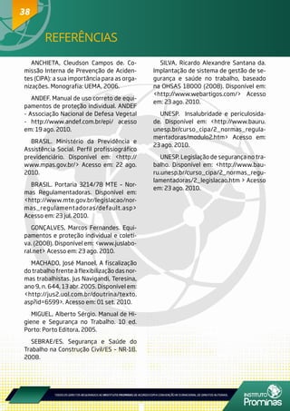 38
ANCHIETA, Cleudson Campos de. Co-
missão Interna de Prevenção de Aciden-
tes (CIPA): a sua importância para as orga-
nizações. Monografia: UEMA, 2006.
ANDEF. Manual de uso correto de equi-
pamentos de proteção individual. ANDEF
- Associação Nacional de Defesa Vegetal
- http://www.andef.com.br/epi/ acesso
em: 19 ago. 2010.
BRASIL. Ministério da Previdência e
Assistência Social. Perfil profissiográfico
previdenciário. Disponível em: <http://
www.mpas.gov.br/> Acesso em: 22 ago.
2010.
BRASIL. Portaria 3214/78 MTE – Nor-
mas Regulamentadoras. Disponível em:
<http://www.mte.gov.br/legislacao/nor-
mas_regulamentadoras/default.asp>
Acesso em: 23 jul. 2010.
GONÇALVES, Marcos Fernandes. Equi-
pamentos e proteção individual e coleti-
va. (2008). Disponível em: <www.juslabo-
ral.net> Acesso em: 23 ago. 2010.
MACHADO, José Manoel. A fiscalização
do trabalho frente à flexibilização das nor-
mas trabalhistas. Jus Navigandi, Teresina,
ano 9, n. 644, 13 abr. 2005. Disponível em:
<http://jus2.uol.com.br/doutrina/texto.
asp?id=6599>. Acesso em: 01 set. 2010.
MIGUEL, Alberto Sérgio. Manual de Hi-
giene e Segurança no Trabalho. 10 ed.
Porto: Porto Editora, 2005.
SEBRAE/ES. Segurança e Saúde do
Trabalho na Construção Civil/ES – NR-18.
2008.
SILVA, Ricardo Alexandre Santana da.
Implantação de sistema de gestão de se-
gurança e saúde no trabalho, baseado
na OHSAS 18000 (2008). Disponível em:
<http://www.webartigos.com/> Acesso
em: 23 ago. 2010.
UNESP. Insalubridade e periculosida-
de. Disponível em: <http://www.bauru.
unesp.br/curso_cipa/2_normas_regula-
mentadoras/modulo2.htm> Acesso em:
23 ago. 2010.
UNESP. Legislação de segurança no tra-
balho. Disponível em: <http://www.bau-
ru.unesp.br/curso_cipa/2_normas_regu-
lamentadoras/2_legislacao.htm > Acesso
em: 23 ago. 2010.
REFERÊNCIAS
38
 