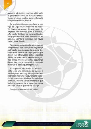 44
recursos adequados e responsabilizando
os gerentes de linha, do mais alto execu-
tivo ao primeiro nível de supervisão, pelo
cumprimento desta política.
Os profissionais que compõem o ser-
viço de segurança e medicina do traba-
lho devem ter o papel de assessores da
empresa, contribuindo para o processo,
a formação de ideias e a conscientização.
Seu papel será o de, além de cumprir a le-
gislação, orientar e contribuir com novas
ideias (SILVA, 2008).
Esta pequena introdução vem mostrar
a importância dos serviços de segurança
no trabalho e ao longo desta apostila dis-
correremossobreosváriosprogramasque
devem ser observados pelas empresas
não só para atender às exigências legais,
mas principalmente visando a segurança
dos seus empregados que são o bem mais
importante de qualquer organização.
Esta apostila não é uma obra inédita,
trata-se de uma compilação de autores e
temas ligados aos programas que existem
na área de medicina e segurança no traba-
lho e tomamos o cuidado de disponibilizar
ao final da mesma, várias referências que
podem complementar o assunto e sanar
possíveis lacunas que vierem a surgir.
Desejamos bons estudos a todos!
 