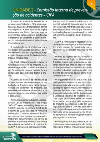 5
UNIDADE 2 - Comissão interna de preven-
ção de acidentes – CIPA
5
A Comissão Interna de Prevenção de
Acidentes de Trabalho – CIPA, visa à pro-
teção da saúde dos trabalhadores dentro
das empresas. A constituição de órgãos
dessa natureza dentro das empresas foi
determinada pela ocorrência significativa
e crescente de acidentes e doenças típi-
cas do trabalho em todos os países que se
industrializaram.
A participação dos trabalhadores nes-
ses órgãos tem variado a depender do ní-
vel de democracia e da organização, força
e poder de representação da classe traba-
lhadora em cada país.
No Brasil, esta participação, prevista na
Consolidação das Leis do Trabalho (CLT),
se restringe à CIPA, onde os trabalhado-
res formalmente ocupam metade de sua
composição após eleições diretas e anu-
ais.
A Comissão Interna de Prevenção de
Acidentes é um instrumento que os tra-
balhadores dispõem para tratar da pre-
venção de acidentes do trabalho, das
condições do ambiente do trabalho e de
todos os aspectos que afetam sua saúde
e segurança.
A CIPA é regulamentada pela Consolida-
ção das Leis do Trabalho (CLT) nos artigos
162 a 165 e pela Norma Regulamentadora
5 (NR-5), contida na portaria 3.214 de 08
de junho de 1978, baixada pelo Ministério
do Trabalho. O objetivo básico da CIPA é fa-
zer com que empregadores e empregados
trabalhem conjuntamente na tarefa de
prevenir acidentes e melhorar a qualidade
do ambiente de trabalho. A organização
da CIPA é obrigatória nos locais de traba-
lho seja qual for sua característica – co-
mercial, industrial, bancária, com ou sem
fins lucrativos, filantrópica ou educativa e
empresas públicas – desde que tenham o
mínimo legal de empregados regidos pela
CLT conforme o quadro 1 da NR-5 (em ane-
xo).
A CIPA é composta por representantes
titulares do empregador e dos emprega-
dos e seu número de participantes deve
obedecer as proporções mínimas na NR
–5.
Quanto ao registro da CIPA, a empresa
deve solicitar ao órgão do Ministério do
Trabalho, através de requerimento, jun-
tando cópias das atas de eleição, insta-
lação e posse com o calendário anual das
reuniões ordinárias e o livro de atas com
o termo de abertura e as atas acima men-
cionadas transcritas.
O requerimento e as cópias das atas
datilografadas devem ser em duas vias,
sendo que uma via será devolvida proto-
colada pelo agente fiscalizador. O registro
deve ser feito no prazo máximo de dez
dias após a data da eleição. Comunicada
a Delegacia Regional do Trabalho (DRT),
uma cópia protocolada deve ser envia-
da ao setor responsável pela segurança
do trabalho na empresa. Após ter sido
registrada na DRT, a CIPA não pode ter o
seu número de representantes reduzidos
nem pode ser desativada antes do térmi-
no do mandato, ainda que haja redução de
empregados na empresa.
Em relação ao processo eleitoral, os re-
presentantes do empregador são desig-
nados pelo próprio, enquanto que os dos
 