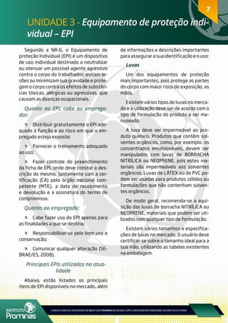 7
UNIDADE 3 - Equipamento de proteção indi-
vidual – EPI
7
Segundo a NR-6, o Equipamento de
proteção Individual (EPI) é um dispositivo
de uso individual destinado a neutralizar
ou atenuar um possível agente agressivo
contra o corpo do trabalhador; evitam le-
sões ou minimizam sua gravidade e prote-
gem o corpo contra os efeitos de substân-
cias tóxicas, alérgicas ou agressivas, que
causam as doenças ocupacionais.
Quanto ao EPI, cabe ao emprega-
dor:
	 Distribuir gratuitamente o EPI ade-
quado à função e ao risco em que o em-
pregado esteja exposto;
	 Fornecer o treinamento adequado
ao uso;
	 Fazer controle do preenchimento
da ficha de EPI, onde deve constar a des-
crição do mesmo, juntamente com a cer-
tificação (CA) pelo órgão nacional com-
petente (MTE), a data de recebimento
e devolução e a assinatura do termo de
compromisso.
Quanto ao empregado:
	 Cabe fazer uso do EPI apenas para
as finalidades a que se destina;
	 Responsabilizar-se pelo bom uso e
conservação;
	 Comunicar qualquer alteração (SE-
BRAE/ES, 2008).
Principais EPIs utilizados na atua-
lidade
Abaixo, estão listados os principais
itens de EPI disponíveis no mercado, além
de informações e descrições importantes
para assegurar a sua identificação e o uso:
Luvas
Um dos equipamentos de proteção
mais importantes, pois protege as partes
do corpo com maior risco de exposição, as
mãos.
Existem vários tipos de luvas no merca-
do e a utilização deve ser de acordo com o
tipo de formulação do produto a ser ma-
nuseado.
A luva deve ser impermeável ao pro-
duto químico. Produtos que contêm sol-
ventes orgânicos, como, por exemplo, os
concentrados emulsionáveis, devem ser
manipulados com luvas de BORRACHA
NITRÍLICA ou NEOPRENE, pois estes ma-
teriais são impermeáveis aos solventes
orgânicos. Luvas de LÁTEX ou de PVC po-
dem ser usadas para produtos sólidos ou
formulações que não contenham solven-
tes orgânicos.
De modo geral, recomenda-se a aqui-
sição das luvas de borracha NITRÍLICA ou
NEOPRENE, materiais que podem ser uti-
lizados com qualquer tipo de formulação.
Existem vários tamanhos e especifica-
ções de luvas no mercado. O usuário deve
certificar-se sobre o tamanho ideal para a
sua mão, utilizando as tabelas existentes
na embalagem.
 