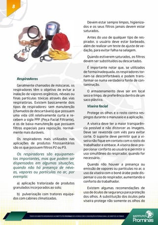 8
Respiradores
Geralmente chamados de máscaras, os
respiradores têm o objetivo de evitar a
inalação de vapores orgânicos, névoas ou
finas partículas tóxicas através das vias
respiratórias. Existem basicamente dois
tipos de respiradores: sem manutenção
(chamados de descartáveis) que possuem
uma vida útil relativamente curta e re-
cebem a sigla PFF (Peça Facial Filtrante),
e os de baixa manutenção que possuem
filtros especiais para reposição, normal-
mente mais duráveis.
Os respiradores mais utilizados nas
aplicações de produtos fitossanitários
são os que possuem filtros P2 ou P3.
Os respiradores são equipamen-
tos importantes, mas que podem ser
dispensados em algumas situações,
quando não há presença de névo-
as, vapores ou partículas no ar, por
exemplo:
a) aplicação tratorizada de produtos
granulados incorporados ao solo;
b) pulverização com tratores equipa-
dos com cabines climatizadas.
Devem estar sempre limpos, higieniza-
dos e os seus filtros jamais devem estar
saturados.
Antes do uso de qualquer tipo de res-
pirador, o usuário deve estar barbeado,
além de realizar um teste de ajuste de ve-
dação, para evitar falha na selagem.
Quando estiverem saturados, os filtros
devem ser substituídos ou descartados.
É importante notar que, se utilizados
de forma inadequada, os respiradores tor-
nam-se desconfortáveis e podem trans-
formar-se numa verdadeira fonte de con-
taminação.
O armazenamento deve ser em local
seco e limpo, de preferência dentro de um
saco plástico.
Viseira facial
Protege os olhos e o rosto contra res-
pingos durante o manuseio e a aplicação.
A viseira deve ter a maior transparên-
cia possível e não distorcer as imagens.
Deve ser revestida com viés para evitar
corte. O suporte deve permitir que a vi-
seira não fique em contato com o rosto do
trabalhador e embace. A viseira deve pro-
porcionar conforto ao usuário e permitir o
uso simultâneo do respirador, quando for
necessário.
Quando não houver a presença ou
emissão de vapores ou partículas no ar, o
uso da viseira com o boné árabe pode dis-
pensar o uso do respirador, aumentando o
conforto do trabalhador.
Existem algumas recomendações de
uso de óculos de segurança para proteção
dos olhos. A substituição dos óculos pela
viseira protege não somente os olhos do
 