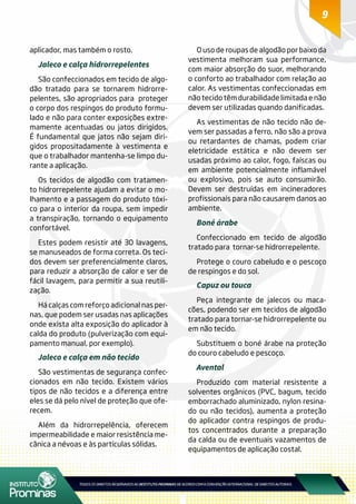 9
aplicador, mas também o rosto.
Jaleco e calça hidrorrepelentes
São confeccionados em tecido de algo-
dão tratado para se tornarem hidrorre-
pelentes, são apropriados para proteger
o corpo dos respingos do produto formu-
lado e não para conter exposições extre-
mamente acentuadas ou jatos dirigidos.
É fundamental que jatos não sejam diri-
gidos propositadamente à vestimenta e
que o trabalhador mantenha-se limpo du-
rante a aplicação.
Os tecidos de algodão com tratamen-
to hidrorrepelente ajudam a evitar o mo-
lhamento e a passagem do produto tóxi-
co para o interior da roupa, sem impedir
a transpiração, tornando o equipamento
confortável.
Estes podem resistir até 30 lavagens,
se manuseados de forma correta. Os teci-
dos devem ser preferencialmente claros,
para reduzir a absorção de calor e ser de
fácil lavagem, para permitir a sua reutili-
zação.
Há calças com reforço adicional nas per-
nas, que podem ser usadas nas aplicações
onde exista alta exposição do aplicador à
calda do produto (pulverização com equi-
pamento manual, por exemplo).
Jaleco e calça em não tecido
São vestimentas de segurança confec-
cionados em não tecido. Existem vários
tipos de não tecidos e a diferença entre
eles se dá pelo nível de proteção que ofe-
recem.
Além da hidrorrepelência, oferecem
impermeabilidade e maior resistência me-
cânica a névoas e às partículas sólidas.
O uso de roupas de algodão por baixo da
vestimenta melhoram sua performance,
com maior absorção do suor, melhorando
o conforto ao trabalhador com relação ao
calor. As vestimentas confeccionadas em
não tecido têm durabilidade limitada e não
devem ser utilizadas quando danificadas.
As vestimentas de não tecido não de-
vem ser passadas a ferro, não são a prova
ou retardantes de chamas, podem criar
eletricidade estática e não devem ser
usadas próximo ao calor, fogo, faíscas ou
em ambiente potencialmente inflamável
ou explosivo, pois se auto consumirão.
Devem ser destruídas em incineradores
profissionais para não causarem danos ao
ambiente.
Boné árabe
Confeccionado em tecido de algodão
tratado para tornar-se hidrorrepelente.
Protege o couro cabeludo e o pescoço
de respingos e do sol.
Capuz ou touca
Peça integrante de jalecos ou maca-
cões, podendo ser em tecidos de algodão
tratado para tornar-se hidrorrepelente ou
em não tecido.
Substituem o boné árabe na proteção
do couro cabeludo e pescoço.
Avental
Produzido com material resistente a
solventes orgânicos (PVC, bagum, tecido
emborrachado aluminizado, nylon resina-
do ou não tecidos), aumenta a proteção
do aplicador contra respingos de produ-
tos concentrados durante a preparação
da calda ou de eventuais vazamentos de
equipamentos de aplicação costal.
 