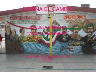 DISEÑA EL CAMBIO


   ESCUELA PRIMARIA
 “VICENTE GUERRERO”




30 DE ENERO 2012 NEZAHUALCOYOTL
            EDO. MEX.
 
