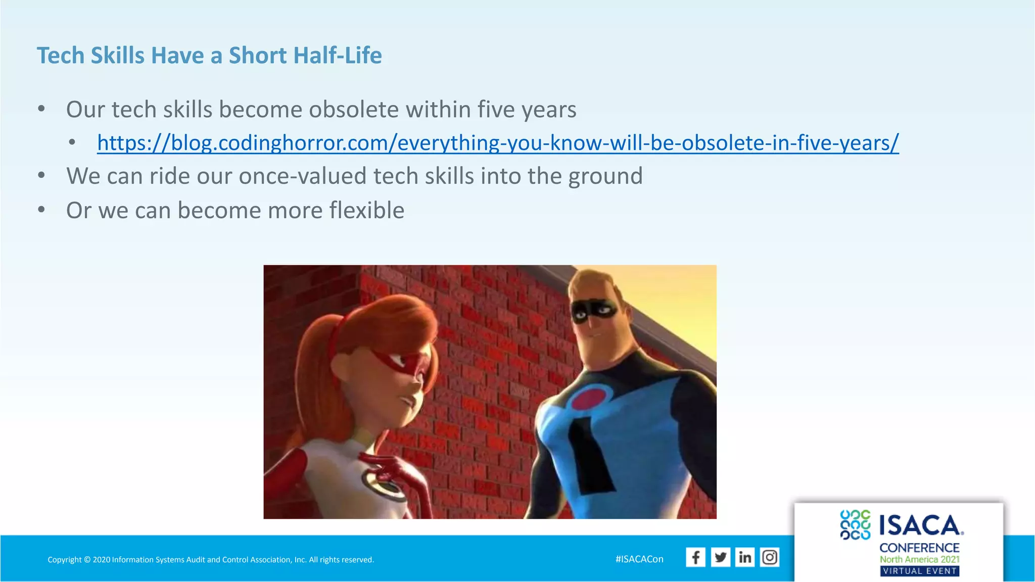 Copyright © 2020 Information Systems Audit and Control Association, Inc. All rights reserved. #ISACACon
Tech Skills Have a Short Half-Life
• Our tech skills become obsolete within five years
• https://blog.codinghorror.com/everything-you-know-will-be-obsolete-in-five-years/
• We can ride our once-valued tech skills into the ground
• Or we can become more flexible
 