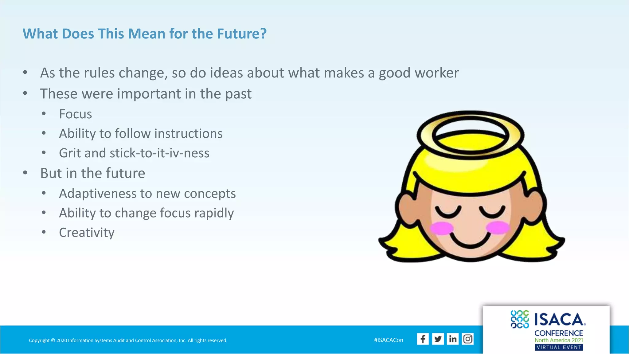 Copyright © 2020 Information Systems Audit and Control Association, Inc. All rights reserved. #ISACACon
What Does This Mean for the Future?
• As the rules change, so do ideas about what makes a good worker
• These were important in the past
• Focus
• Ability to follow instructions
• Grit and stick-to-it-iv-ness
• But in the future
• Adaptiveness to new concepts
• Ability to change focus rapidly
• Creativity
 