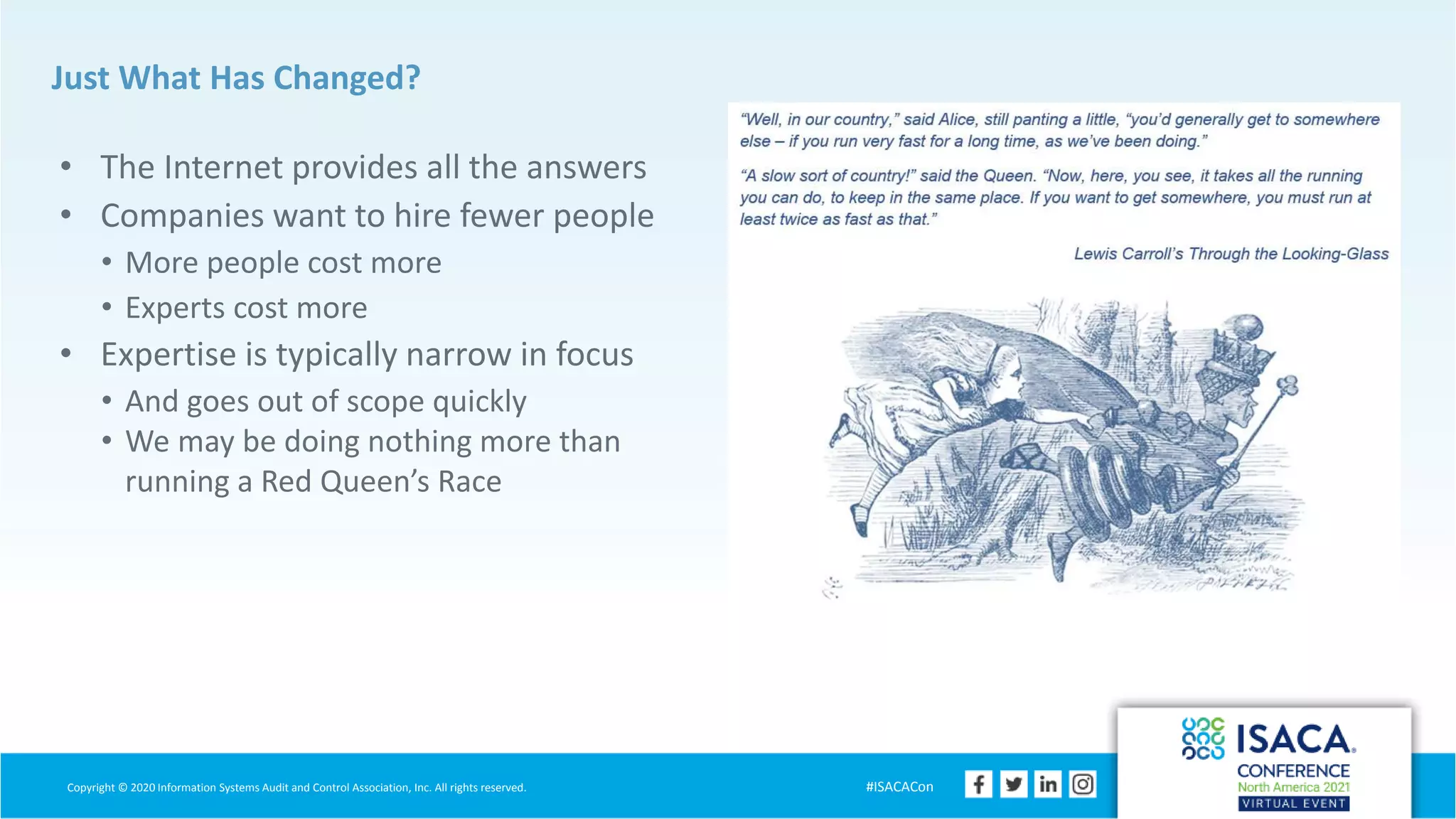 Copyright © 2020 Information Systems Audit and Control Association, Inc. All rights reserved. #ISACACon
Just What Has Changed?
• The Internet provides all the answers
• Companies want to hire fewer people
• More people cost more
• Experts cost more
• Expertise is typically narrow in focus
• And goes out of scope quickly
• We may be doing nothing more than
running a Red Queen’s Race
 