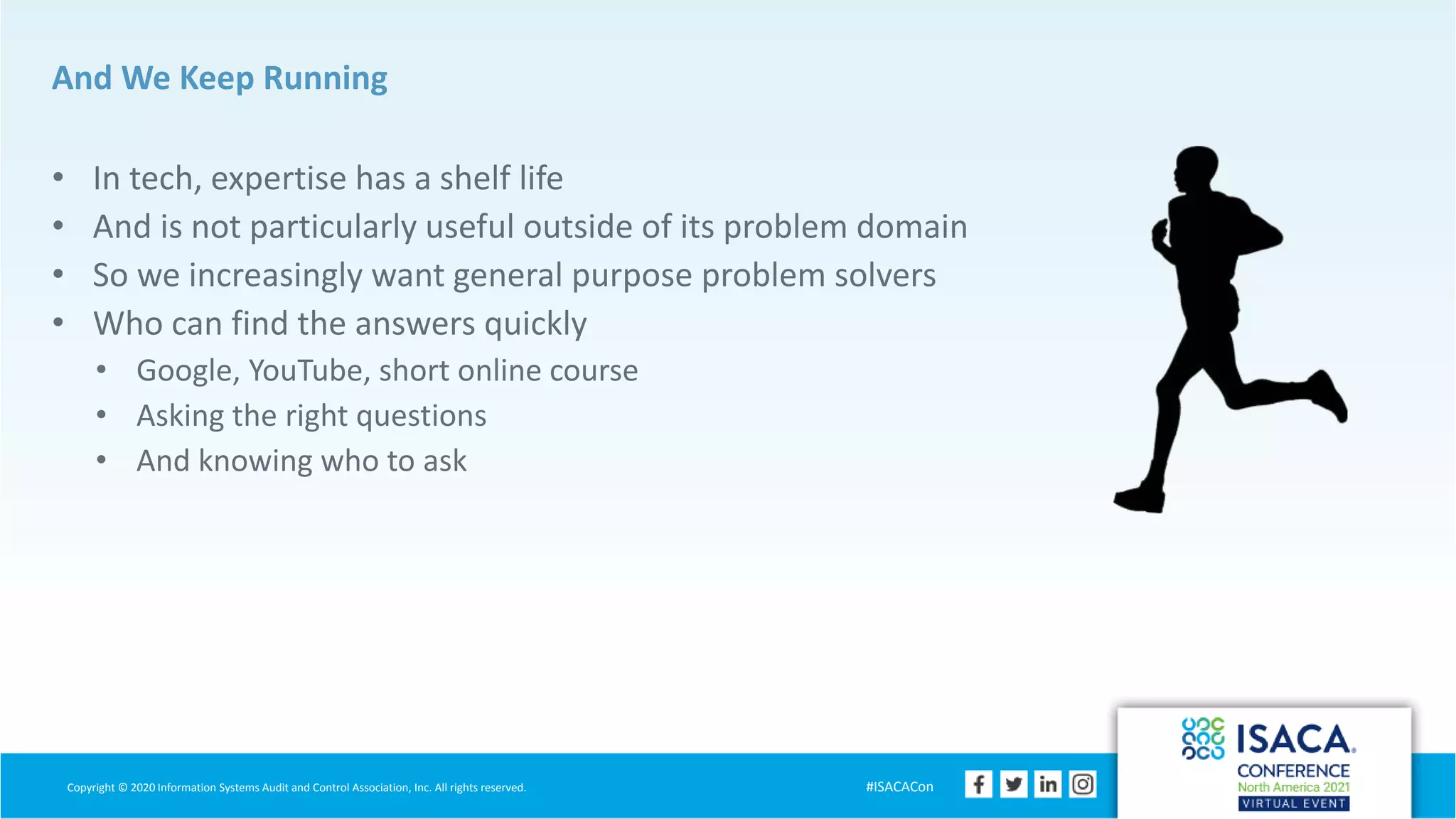 Copyright © 2020 Information Systems Audit and Control Association, Inc. All rights reserved. #ISACACon
And We Keep Running
• In tech, expertise has a shelf life
• And is not particularly useful outside of its problem domain
• So we increasingly want general purpose problem solvers
• Who can find the answers quickly
• Google, YouTube, short online course
• Asking the right questions
• And knowing who to ask
 