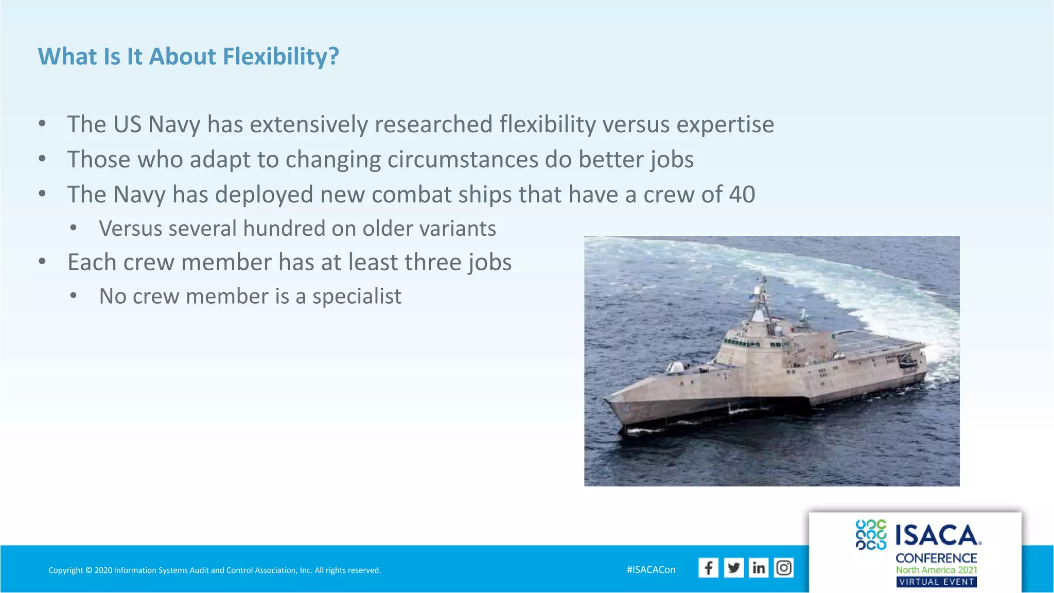 Copyright © 2020 Information Systems Audit and Control Association, Inc. All rights reserved. #ISACACon
What Is It About Flexibility?
• The US Navy has extensively researched flexibility versus expertise
• Those who adapt to changing circumstances do better jobs
• The Navy has deployed new combat ships that have a crew of 40
• Versus several hundred on older variants
• Each crew member has at least three jobs
• No crew member is a specialist
 