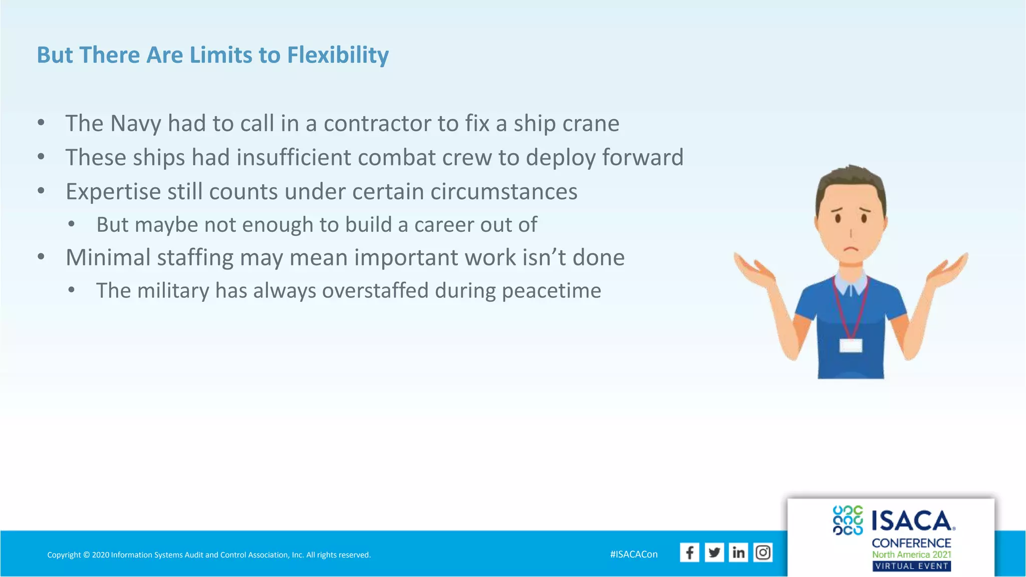 Copyright © 2020 Information Systems Audit and Control Association, Inc. All rights reserved. #ISACACon
But There Are Limits to Flexibility
• The Navy had to call in a contractor to fix a ship crane
• These ships had insufficient combat crew to deploy forward
• Expertise still counts under certain circumstances
• But maybe not enough to build a career out of
• Minimal staffing may mean important work isn’t done
• The military has always overstaffed during peacetime
 