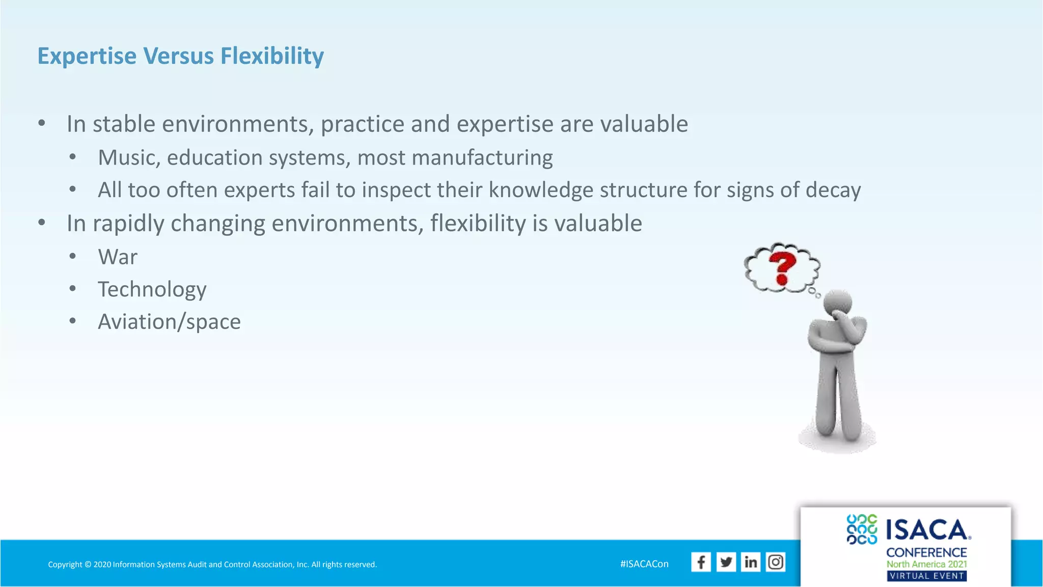 Copyright © 2020 Information Systems Audit and Control Association, Inc. All rights reserved. #ISACACon
Expertise Versus Flexibility
• In stable environments, practice and expertise are valuable
• Music, education systems, most manufacturing
• All too often experts fail to inspect their knowledge structure for signs of decay
• In rapidly changing environments, flexibility is valuable
• War
• Technology
• Aviation/space
 