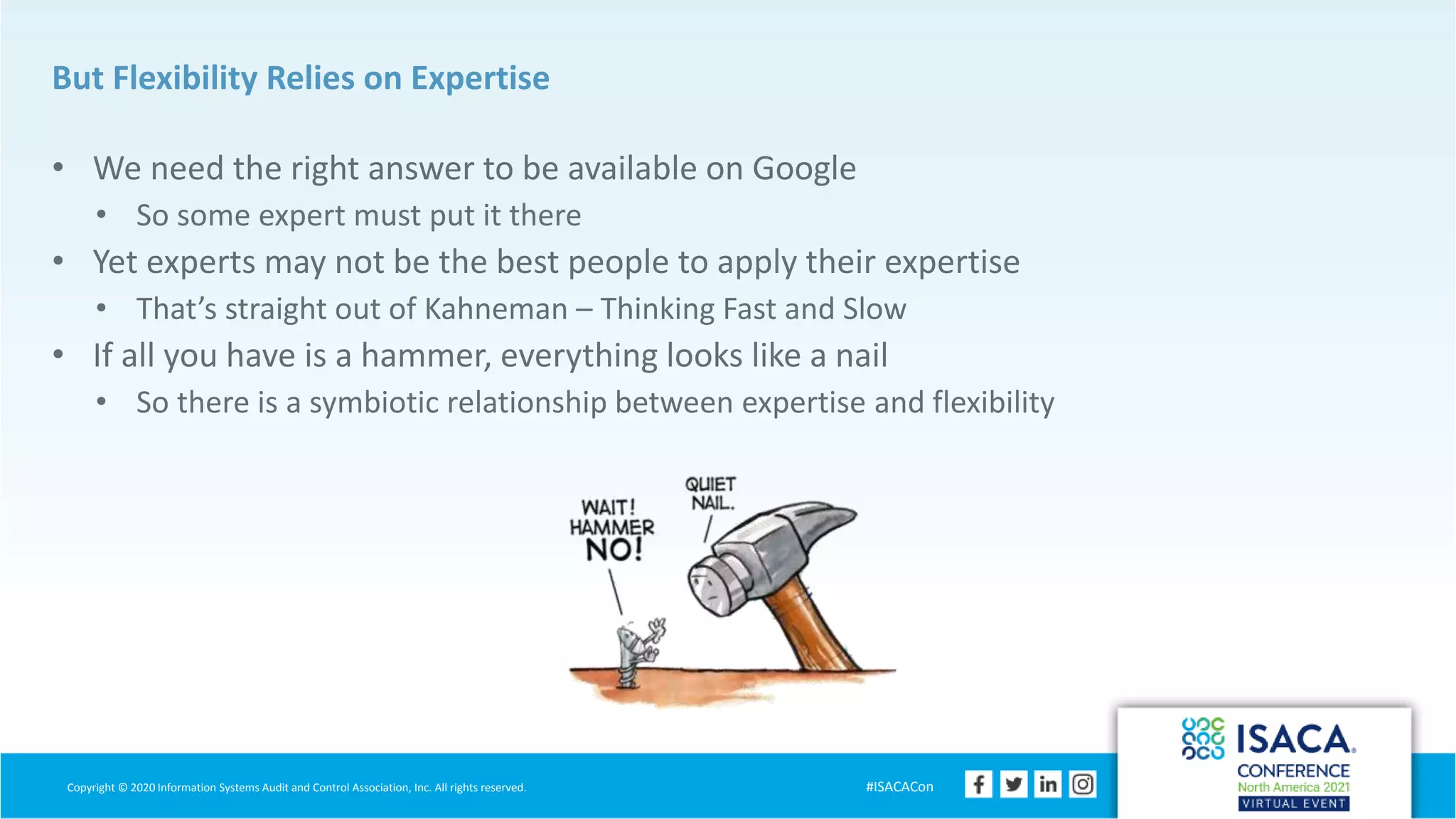 Copyright © 2020 Information Systems Audit and Control Association, Inc. All rights reserved. #ISACACon
But Flexibility Relies on Expertise
• We need the right answer to be available on Google
• So some expert must put it there
• Yet experts may not be the best people to apply their expertise
• That’s straight out of Kahneman – Thinking Fast and Slow
• If all you have is a hammer, everything looks like a nail
• So there is a symbiotic relationship between expertise and flexibility
 