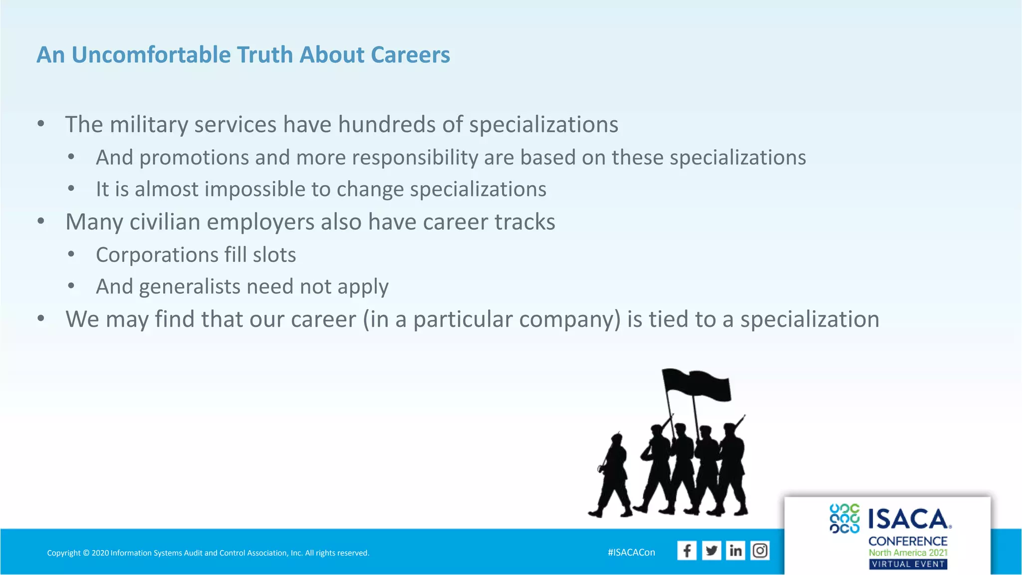 Copyright © 2020 Information Systems Audit and Control Association, Inc. All rights reserved. #ISACACon
An Uncomfortable Truth About Careers
• The military services have hundreds of specializations
• And promotions and more responsibility are based on these specializations
• It is almost impossible to change specializations
• Many civilian employers also have career tracks
• Corporations fill slots
• And generalists need not apply
• We may find that our career (in a particular company) is tied to a specialization
 