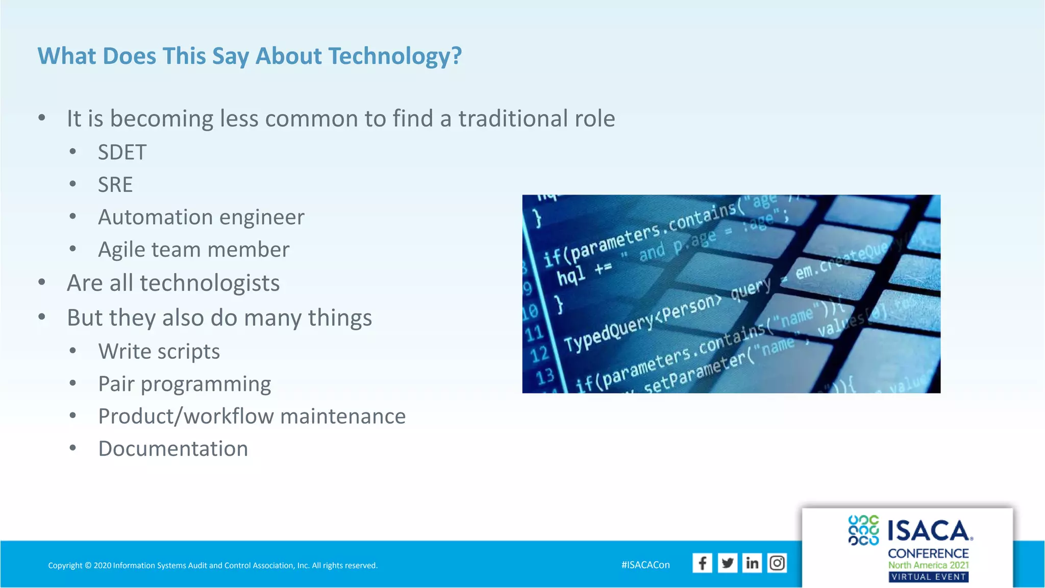 Copyright © 2020 Information Systems Audit and Control Association, Inc. All rights reserved. #ISACACon
What Does This Say About Technology?
• It is becoming less common to find a traditional role
• SDET
• SRE
• Automation engineer
• Agile team member
• Are all technologists
• But they also do many things
• Write scripts
• Pair programming
• Product/workflow maintenance
• Documentation
 